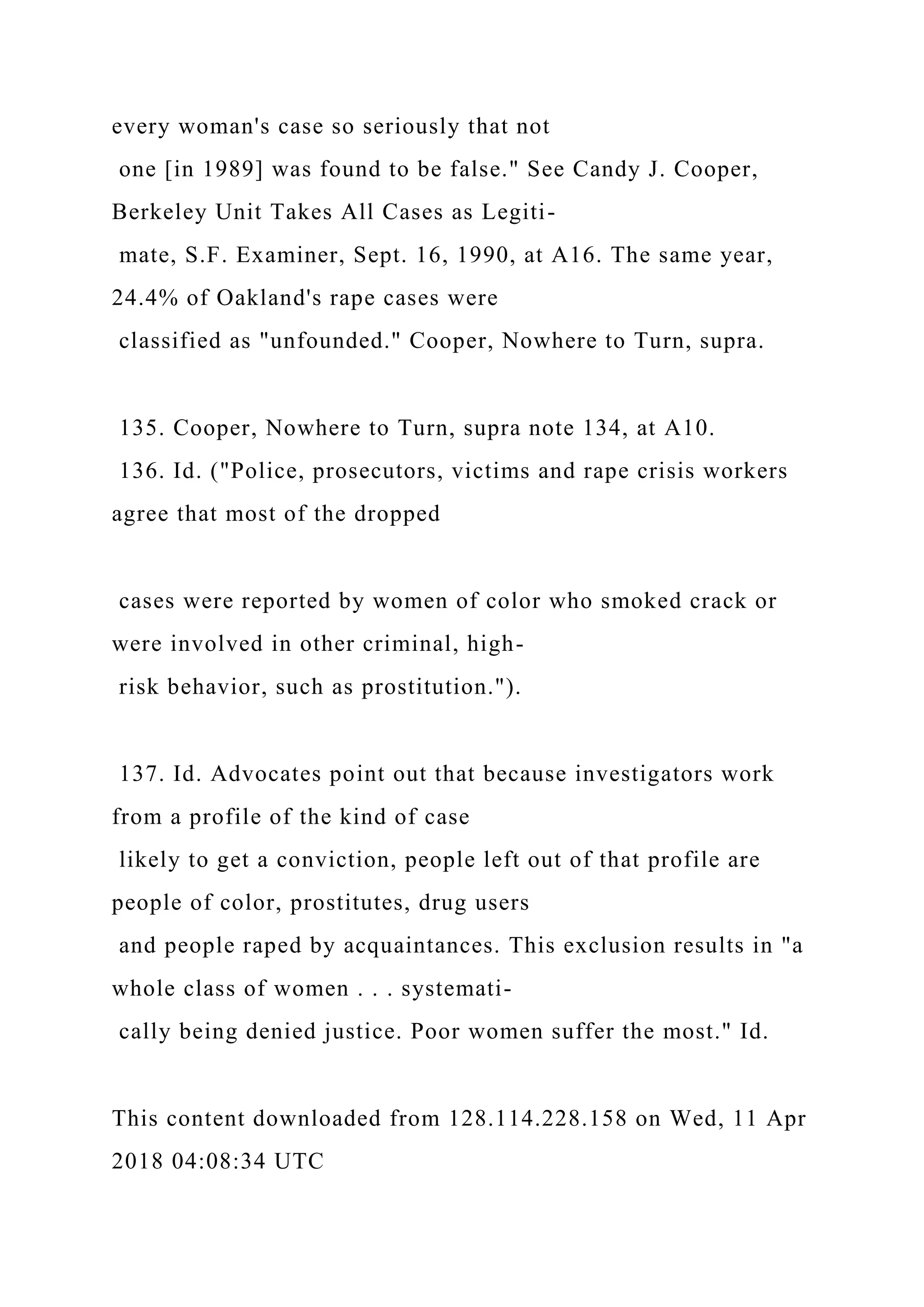 every woman's case so seriously that not
one [in 1989] was found to be false." See Candy J. Cooper,
Berkeley Unit Takes All Cases as Legiti-
mate, S.F. Examiner, Sept. 16, 1990, at A16. The same year,
24.4% of Oakland's rape cases were
classified as "unfounded." Cooper, Nowhere to Turn, supra.
135. Cooper, Nowhere to Turn, supra note 134, at A10.
136. Id. ("Police, prosecutors, victims and rape crisis workers
agree that most of the dropped
cases were reported by women of color who smoked crack or
were involved in other criminal, high-
risk behavior, such as prostitution.").
137. Id. Advocates point out that because investigators work
from a profile of the kind of case
likely to get a conviction, people left out of that profile are
people of color, prostitutes, drug users
and people raped by acquaintances. This exclusion results in "a
whole class of women . . . systemati-
cally being denied justice. Poor women suffer the most." Id.
This content downloaded from 128.114.228.158 on Wed, 11 Apr
2018 04:08:34 UTC
 