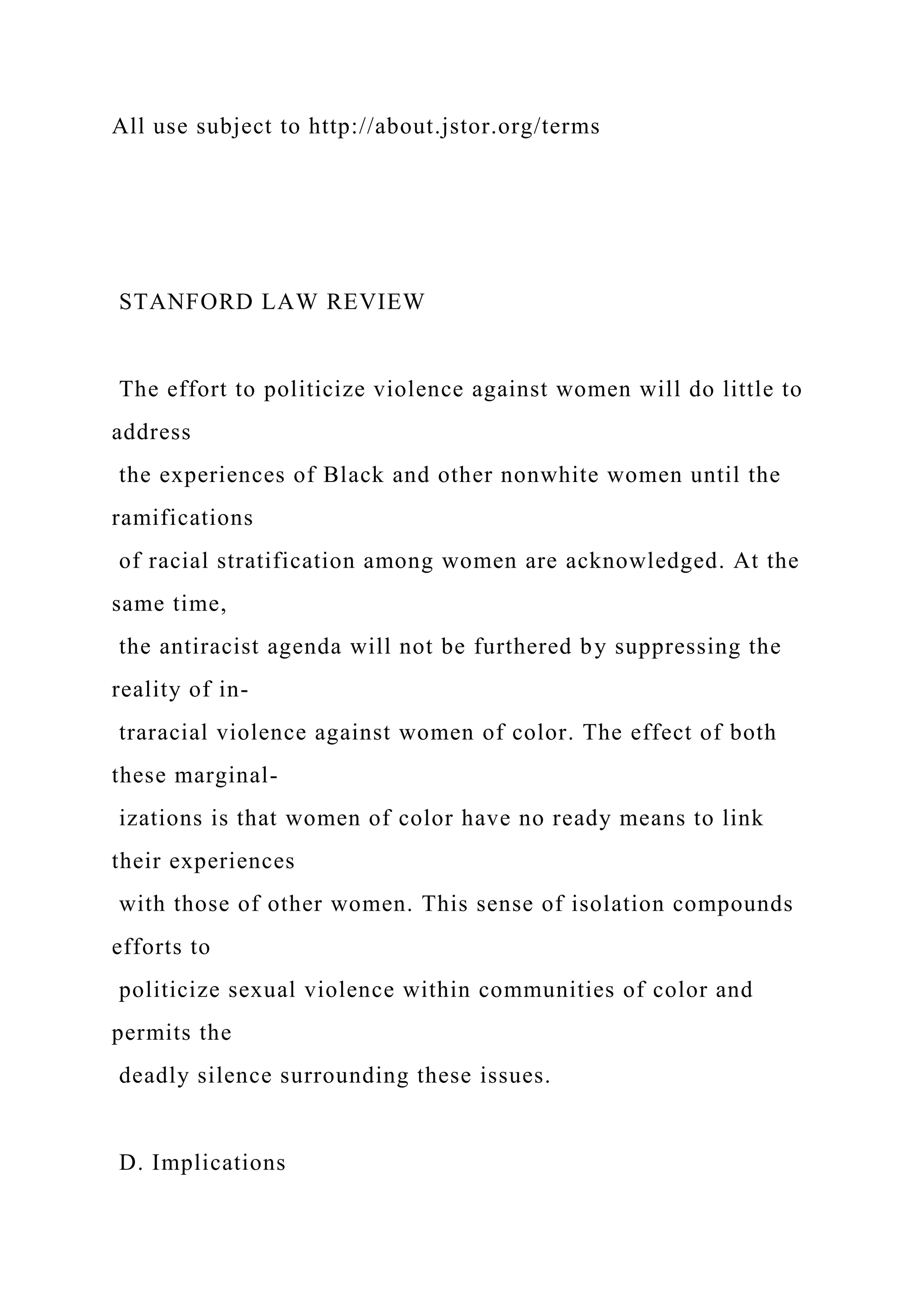 All use subject to http://about.jstor.org/terms
STANFORD LAW REVIEW
The effort to politicize violence against women will do little to
address
the experiences of Black and other nonwhite women until the
ramifications
of racial stratification among women are acknowledged. At the
same time,
the antiracist agenda will not be furthered by suppressing the
reality of in-
traracial violence against women of color. The effect of both
these marginal-
izations is that women of color have no ready means to link
their experiences
with those of other women. This sense of isolation compounds
efforts to
politicize sexual violence within communities of color and
permits the
deadly silence surrounding these issues.
D. Implications
 
