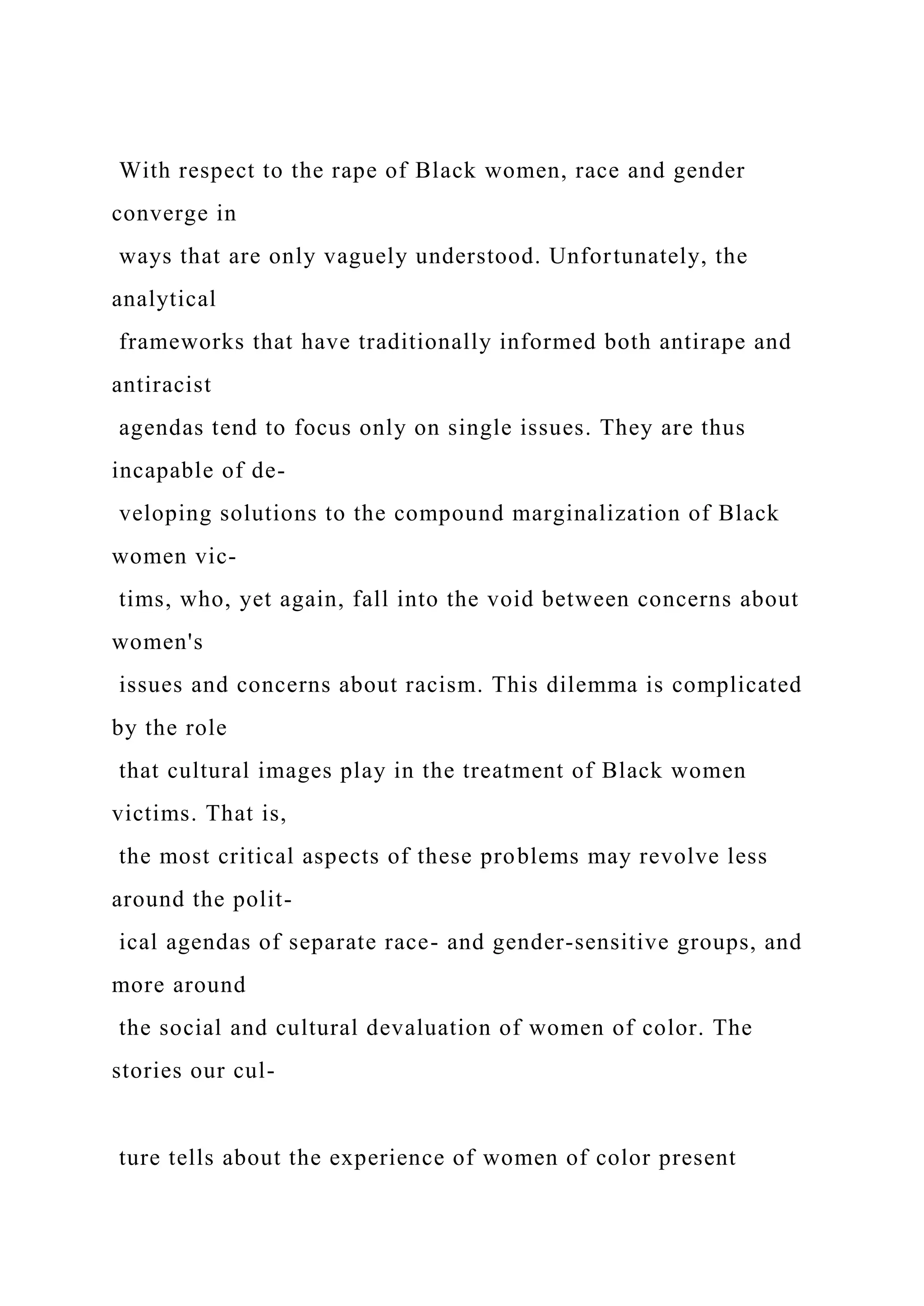 With respect to the rape of Black women, race and gender
converge in
ways that are only vaguely understood. Unfortunately, the
analytical
frameworks that have traditionally informed both antirape and
antiracist
agendas tend to focus only on single issues. They are thus
incapable of de-
veloping solutions to the compound marginalization of Black
women vic-
tims, who, yet again, fall into the void between concerns about
women's
issues and concerns about racism. This dilemma is complicated
by the role
that cultural images play in the treatment of Black women
victims. That is,
the most critical aspects of these problems may revolve less
around the polit-
ical agendas of separate race- and gender-sensitive groups, and
more around
the social and cultural devaluation of women of color. The
stories our cul-
ture tells about the experience of women of color present
 