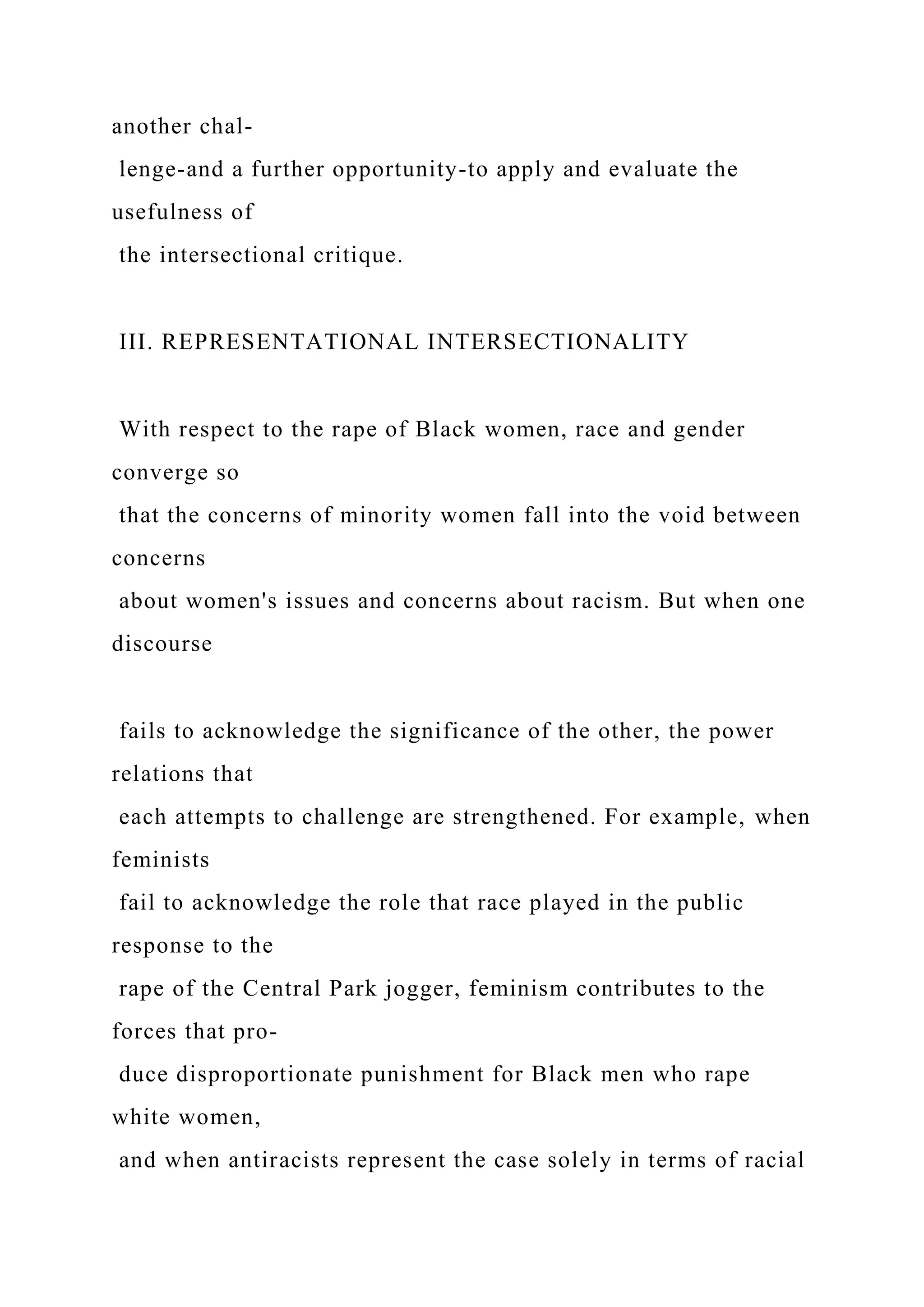 another chal-
lenge-and a further opportunity-to apply and evaluate the
usefulness of
the intersectional critique.
III. REPRESENTATIONAL INTERSECTIONALITY
With respect to the rape of Black women, race and gender
converge so
that the concerns of minority women fall into the void between
concerns
about women's issues and concerns about racism. But when one
discourse
fails to acknowledge the significance of the other, the power
relations that
each attempts to challenge are strengthened. For example, when
feminists
fail to acknowledge the role that race played in the public
response to the
rape of the Central Park jogger, feminism contributes to the
forces that pro-
duce disproportionate punishment for Black men who rape
white women,
and when antiracists represent the case solely in terms of racial
 