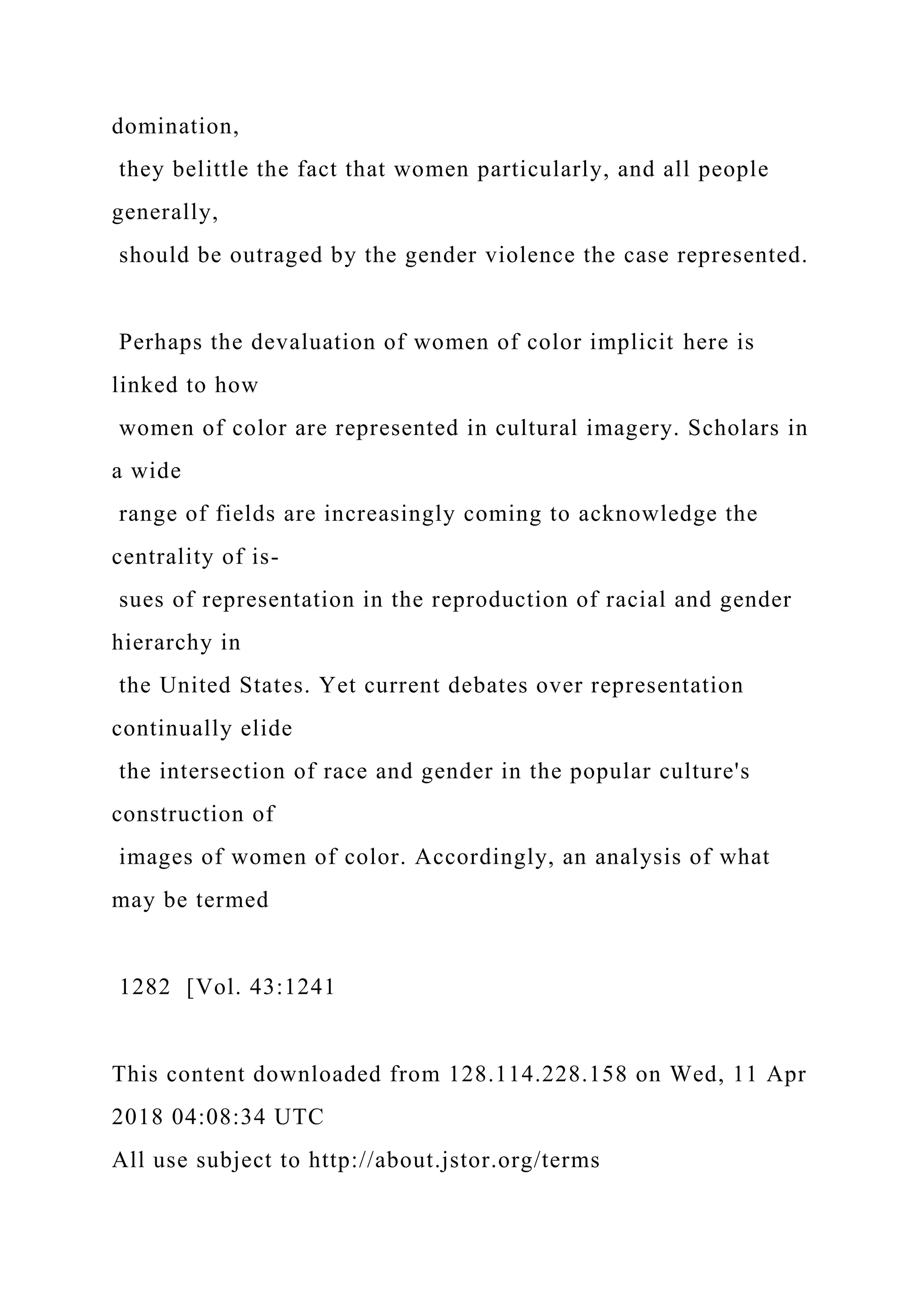 domination,
they belittle the fact that women particularly, and all people
generally,
should be outraged by the gender violence the case represented.
Perhaps the devaluation of women of color implicit here is
linked to how
women of color are represented in cultural imagery. Scholars in
a wide
range of fields are increasingly coming to acknowledge the
centrality of is-
sues of representation in the reproduction of racial and gender
hierarchy in
the United States. Yet current debates over representation
continually elide
the intersection of race and gender in the popular culture's
construction of
images of women of color. Accordingly, an analysis of what
may be termed
1282 [Vol. 43:1241
This content downloaded from 128.114.228.158 on Wed, 11 Apr
2018 04:08:34 UTC
All use subject to http://about.jstor.org/terms
 