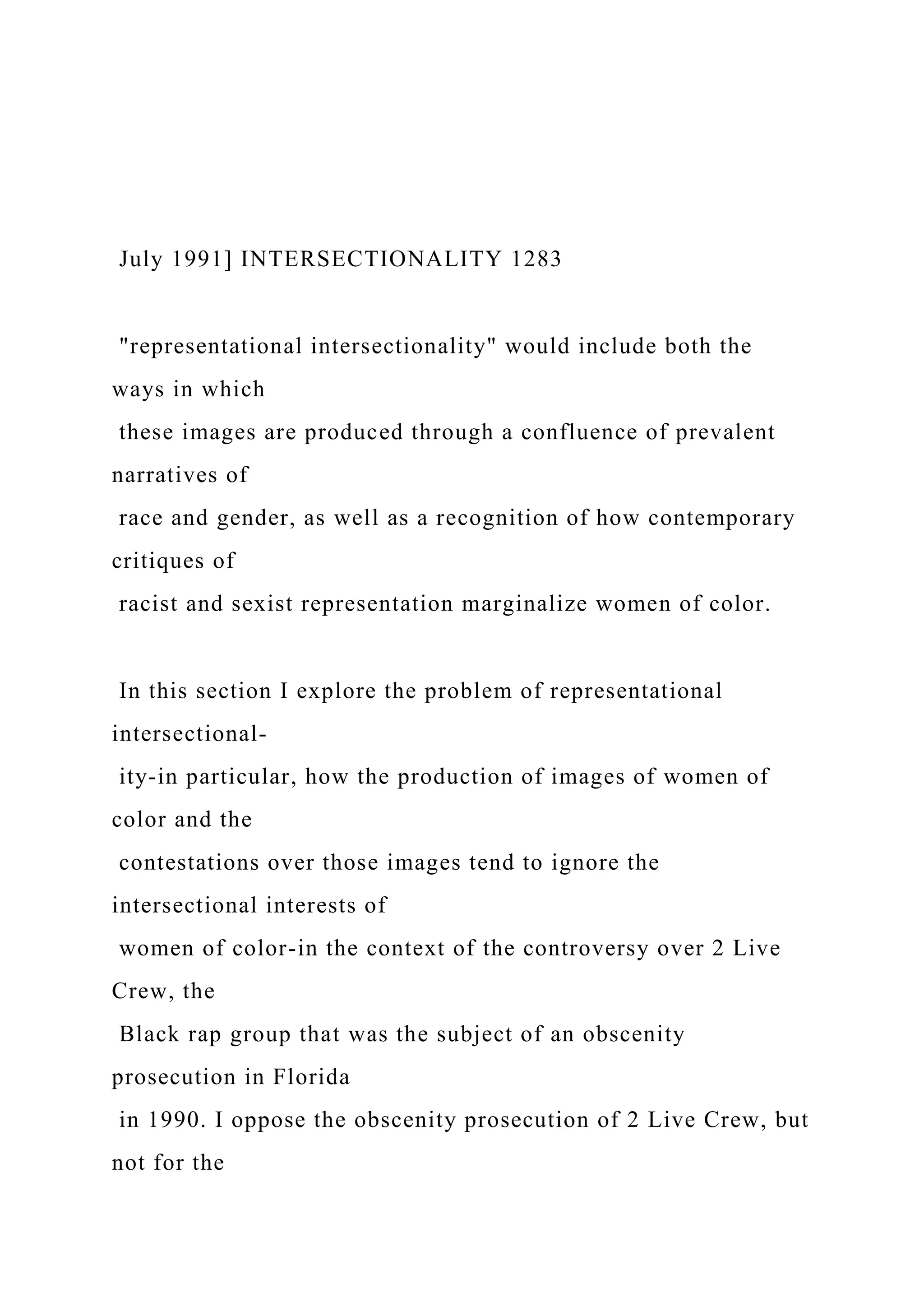 July 1991] INTERSECTIONALITY 1283
"representational intersectionality" would include both the
ways in which
these images are produced through a confluence of prevalent
narratives of
race and gender, as well as a recognition of how contemporary
critiques of
racist and sexist representation marginalize women of color.
In this section I explore the problem of representational
intersectional-
ity-in particular, how the production of images of women of
color and the
contestations over those images tend to ignore the
intersectional interests of
women of color-in the context of the controversy over 2 Live
Crew, the
Black rap group that was the subject of an obscenity
prosecution in Florida
in 1990. I oppose the obscenity prosecution of 2 Live Crew, but
not for the
 