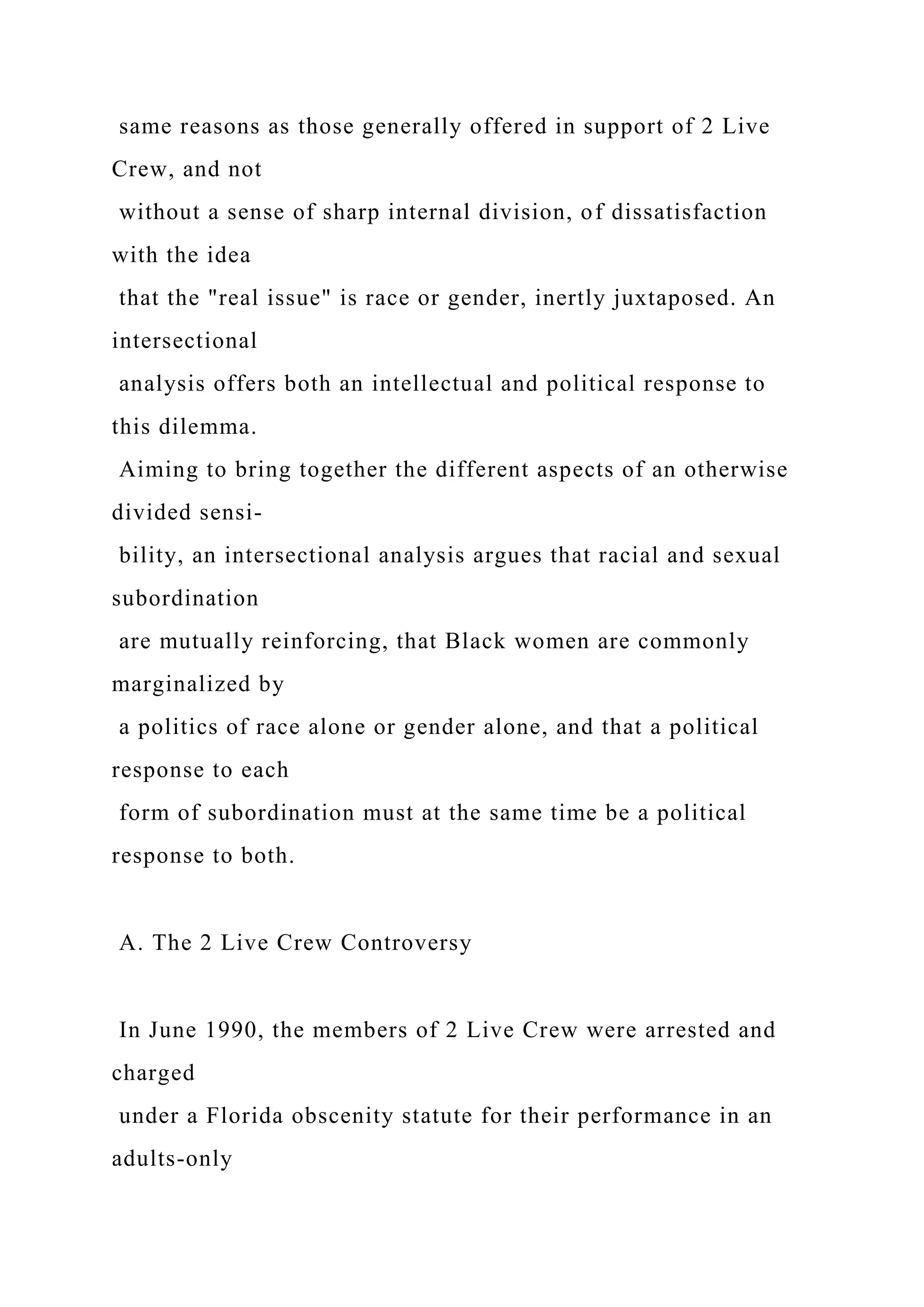 same reasons as those generally offered in support of 2 Live
Crew, and not
without a sense of sharp internal division, of dissatisfaction
with the idea
that the "real issue" is race or gender, inertly juxtaposed. An
intersectional
analysis offers both an intellectual and political response to
this dilemma.
Aiming to bring together the different aspects of an otherwise
divided sensi-
bility, an intersectional analysis argues that racial and sexual
subordination
are mutually reinforcing, that Black women are commonly
marginalized by
a politics of race alone or gender alone, and that a political
response to each
form of subordination must at the same time be a political
response to both.
A. The 2 Live Crew Controversy
In June 1990, the members of 2 Live Crew were arrested and
charged
under a Florida obscenity statute for their performance in an
adults-only
 