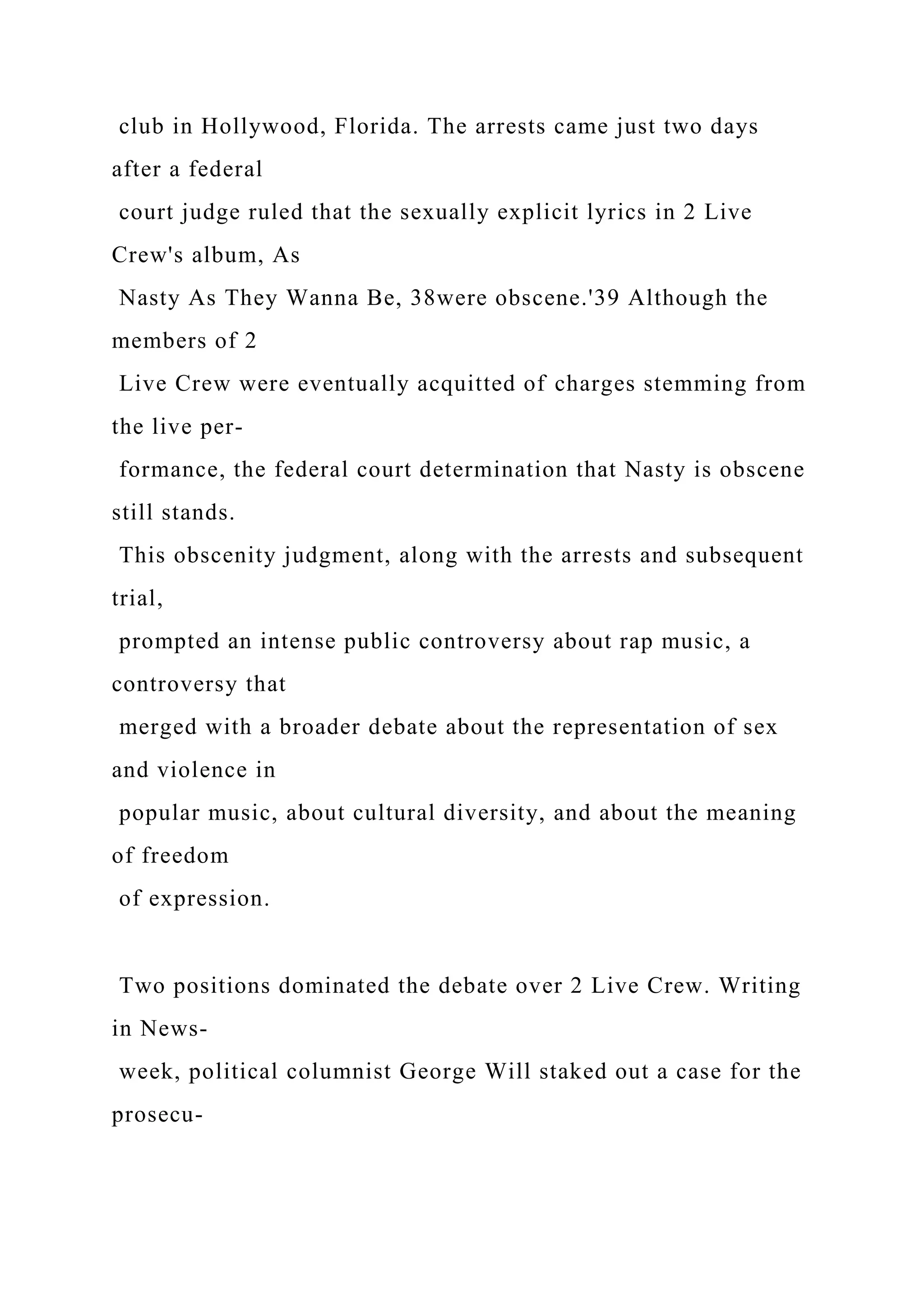 club in Hollywood, Florida. The arrests came just two days
after a federal
court judge ruled that the sexually explicit lyrics in 2 Live
Crew's album, As
Nasty As They Wanna Be, 38were obscene.'39 Although the
members of 2
Live Crew were eventually acquitted of charges stemming from
the live per-
formance, the federal court determination that Nasty is obscene
still stands.
This obscenity judgment, along with the arrests and subsequent
trial,
prompted an intense public controversy about rap music, a
controversy that
merged with a broader debate about the representation of sex
and violence in
popular music, about cultural diversity, and about the meaning
of freedom
of expression.
Two positions dominated the debate over 2 Live Crew. Writing
in News-
week, political columnist George Will staked out a case for the
prosecu-
 