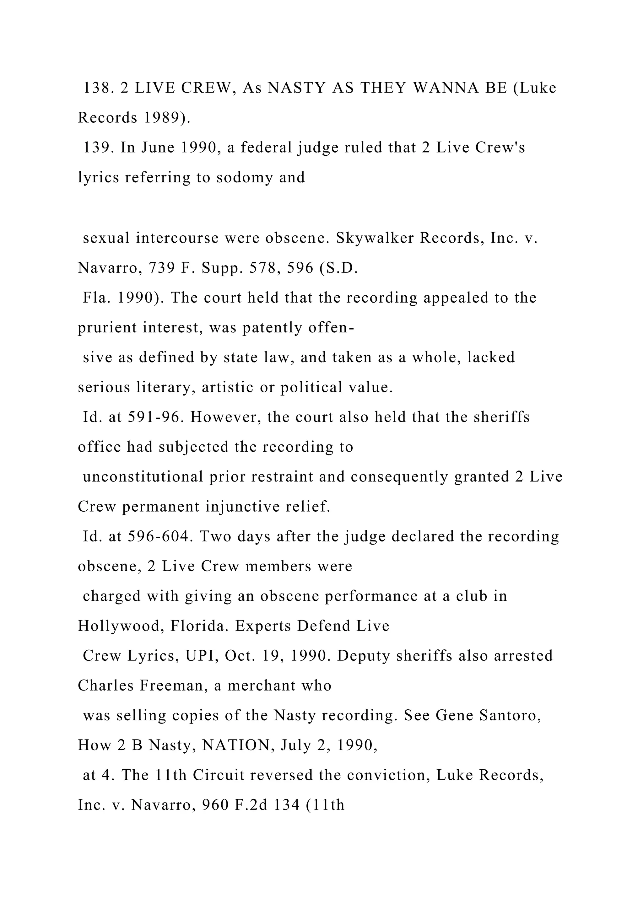138. 2 LIVE CREW, As NASTY AS THEY WANNA BE (Luke
Records 1989).
139. In June 1990, a federal judge ruled that 2 Live Crew's
lyrics referring to sodomy and
sexual intercourse were obscene. Skywalker Records, Inc. v.
Navarro, 739 F. Supp. 578, 596 (S.D.
Fla. 1990). The court held that the recording appealed to the
prurient interest, was patently offen-
sive as defined by state law, and taken as a whole, lacked
serious literary, artistic or political value.
Id. at 591-96. However, the court also held that the sheriffs
office had subjected the recording to
unconstitutional prior restraint and consequently granted 2 Live
Crew permanent injunctive relief.
Id. at 596-604. Two days after the judge declared the recording
obscene, 2 Live Crew members were
charged with giving an obscene performance at a club in
Hollywood, Florida. Experts Defend Live
Crew Lyrics, UPI, Oct. 19, 1990. Deputy sheriffs also arrested
Charles Freeman, a merchant who
was selling copies of the Nasty recording. See Gene Santoro,
How 2 B Nasty, NATION, July 2, 1990,
at 4. The 11th Circuit reversed the conviction, Luke Records,
Inc. v. Navarro, 960 F.2d 134 (11th
 
