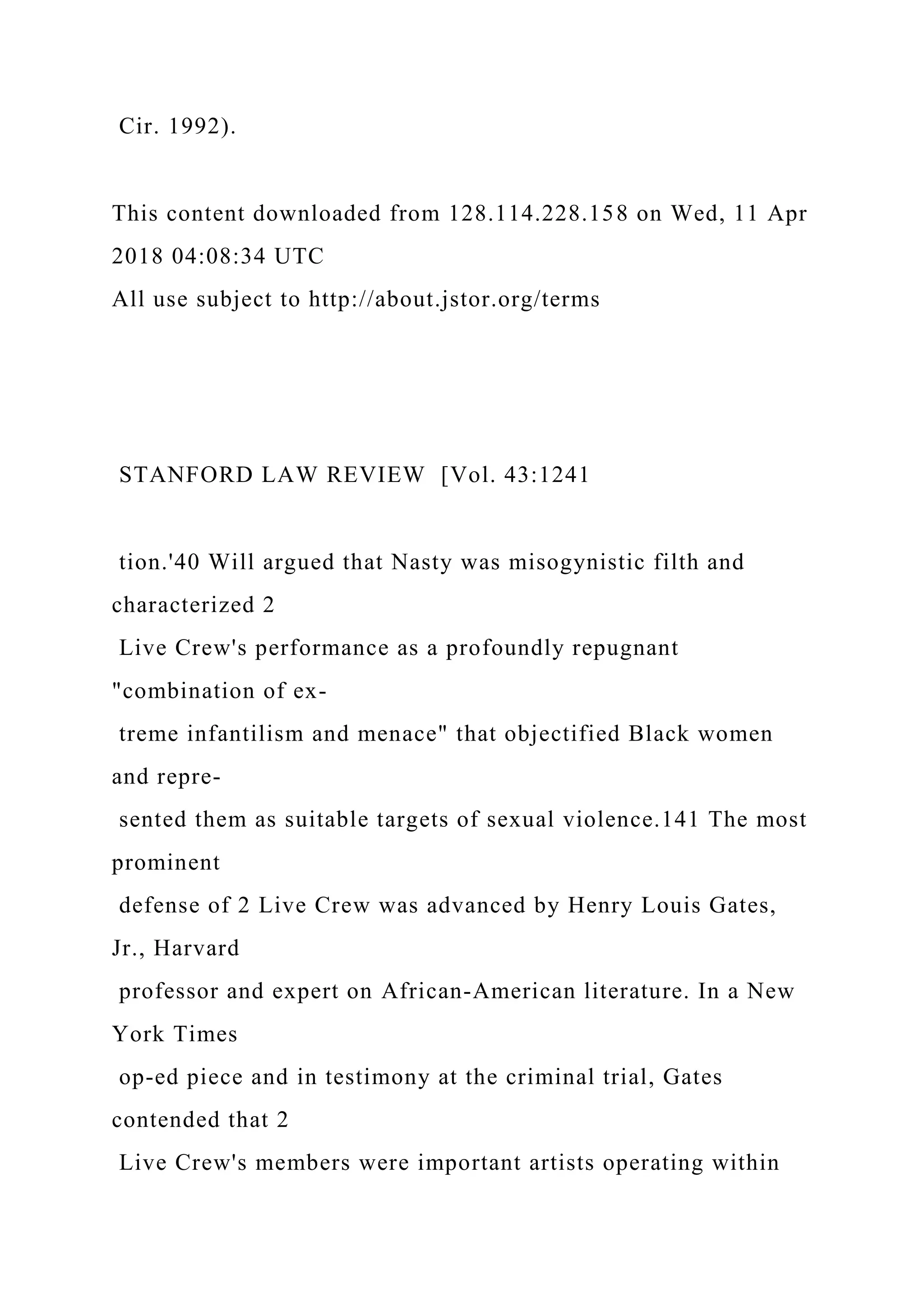 Cir. 1992).
This content downloaded from 128.114.228.158 on Wed, 11 Apr
2018 04:08:34 UTC
All use subject to http://about.jstor.org/terms
STANFORD LAW REVIEW [Vol. 43:1241
tion.'40 Will argued that Nasty was misogynistic filth and
characterized 2
Live Crew's performance as a profoundly repugnant
"combination of ex-
treme infantilism and menace" that objectified Black women
and repre-
sented them as suitable targets of sexual violence.141 The most
prominent
defense of 2 Live Crew was advanced by Henry Louis Gates,
Jr., Harvard
professor and expert on African-American literature. In a New
York Times
op-ed piece and in testimony at the criminal trial, Gates
contended that 2
Live Crew's members were important artists operating within
 
