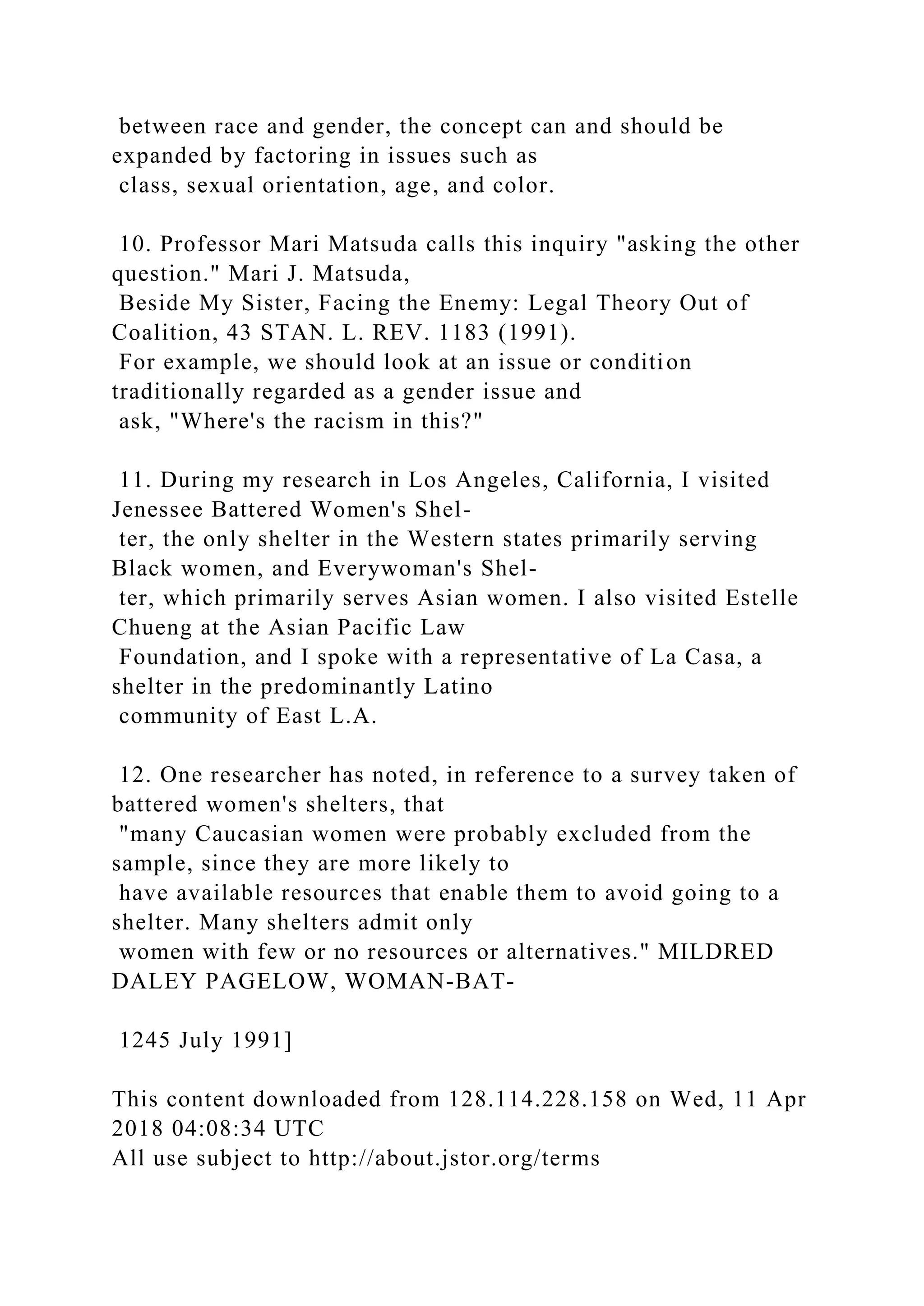 between race and gender, the concept can and should be
expanded by factoring in issues such as
class, sexual orientation, age, and color.
10. Professor Mari Matsuda calls this inquiry "asking the other
question." Mari J. Matsuda,
Beside My Sister, Facing the Enemy: Legal Theory Out of
Coalition, 43 STAN. L. REV. 1183 (1991).
For example, we should look at an issue or condition
traditionally regarded as a gender issue and
ask, "Where's the racism in this?"
11. During my research in Los Angeles, California, I visited
Jenessee Battered Women's Shel-
ter, the only shelter in the Western states primarily serving
Black women, and Everywoman's Shel-
ter, which primarily serves Asian women. I also visited Estelle
Chueng at the Asian Pacific Law
Foundation, and I spoke with a representative of La Casa, a
shelter in the predominantly Latino
community of East L.A.
12. One researcher has noted, in reference to a survey taken of
battered women's shelters, that
"many Caucasian women were probably excluded from the
sample, since they are more likely to
have available resources that enable them to avoid going to a
shelter. Many shelters admit only
women with few or no resources or alternatives." MILDRED
DALEY PAGELOW, WOMAN-BAT-
1245 July 1991]
This content downloaded from 128.114.228.158 on Wed, 11 Apr
2018 04:08:34 UTC
All use subject to http://about.jstor.org/terms
 
