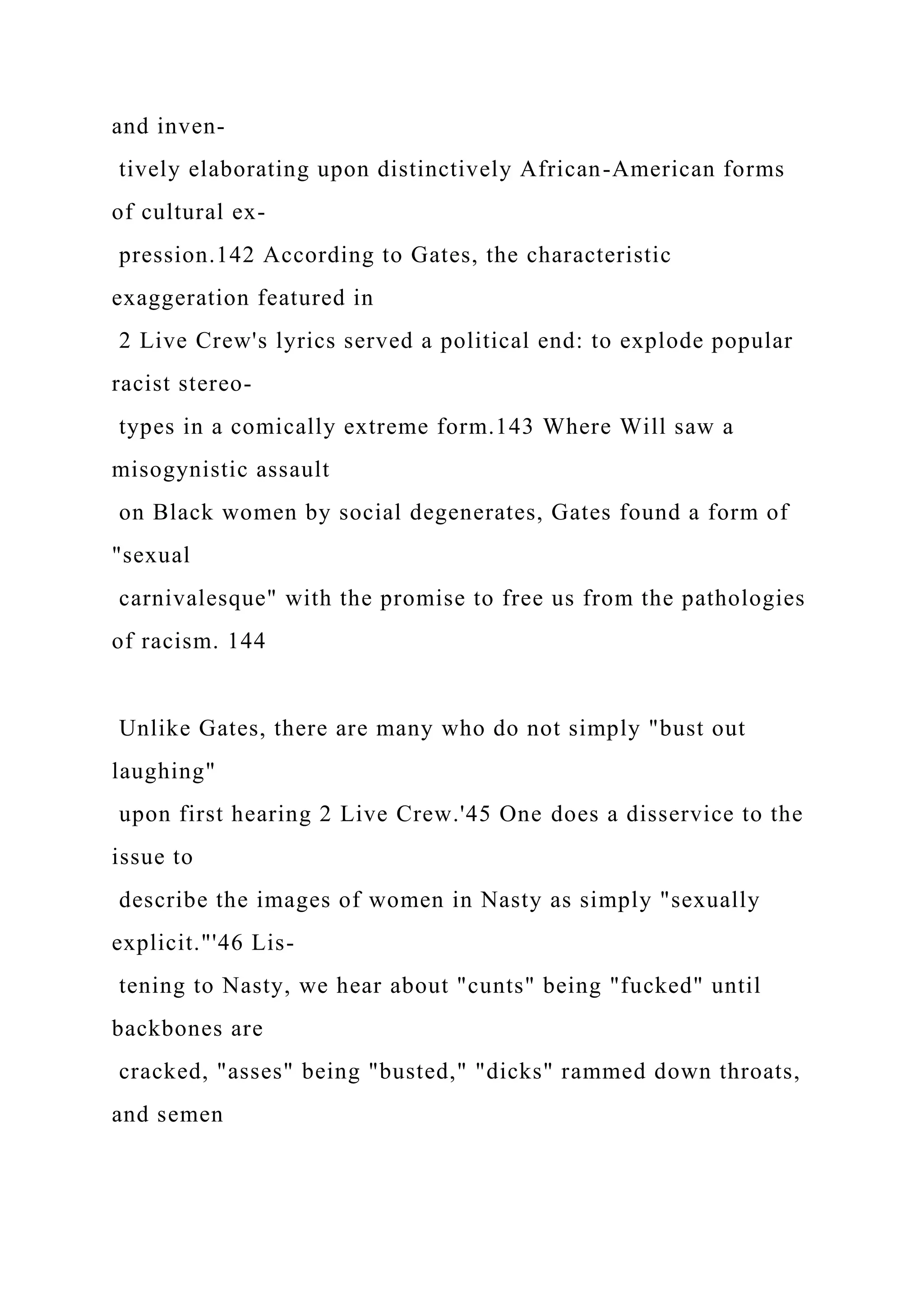 and inven-
tively elaborating upon distinctively African-American forms
of cultural ex-
pression.142 According to Gates, the characteristic
exaggeration featured in
2 Live Crew's lyrics served a political end: to explode popular
racist stereo-
types in a comically extreme form.143 Where Will saw a
misogynistic assault
on Black women by social degenerates, Gates found a form of
"sexual
carnivalesque" with the promise to free us from the pathologies
of racism. 144
Unlike Gates, there are many who do not simply "bust out
laughing"
upon first hearing 2 Live Crew.'45 One does a disservice to the
issue to
describe the images of women in Nasty as simply "sexually
explicit."'46 Lis-
tening to Nasty, we hear about "cunts" being "fucked" until
backbones are
cracked, "asses" being "busted," "dicks" rammed down throats,
and semen
 