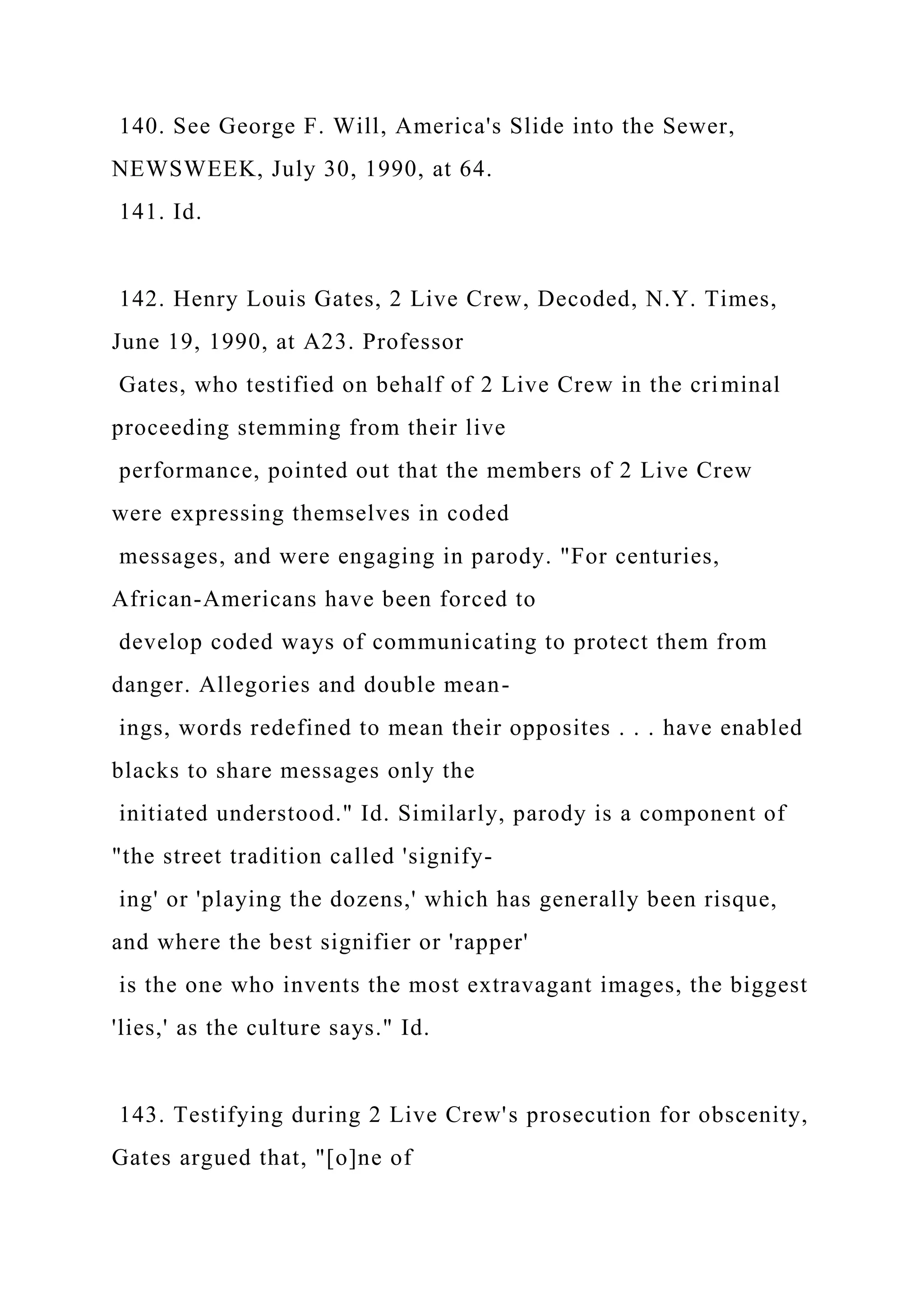 140. See George F. Will, America's Slide into the Sewer,
NEWSWEEK, July 30, 1990, at 64.
141. Id.
142. Henry Louis Gates, 2 Live Crew, Decoded, N.Y. Times,
June 19, 1990, at A23. Professor
Gates, who testified on behalf of 2 Live Crew in the criminal
proceeding stemming from their live
performance, pointed out that the members of 2 Live Crew
were expressing themselves in coded
messages, and were engaging in parody. "For centuries,
African-Americans have been forced to
develop coded ways of communicating to protect them from
danger. Allegories and double mean-
ings, words redefined to mean their opposites . . . have enabled
blacks to share messages only the
initiated understood." Id. Similarly, parody is a component of
"the street tradition called 'signify-
ing' or 'playing the dozens,' which has generally been risque,
and where the best signifier or 'rapper'
is the one who invents the most extravagant images, the biggest
'lies,' as the culture says." Id.
143. Testifying during 2 Live Crew's prosecution for obscenity,
Gates argued that, "[o]ne of
 
