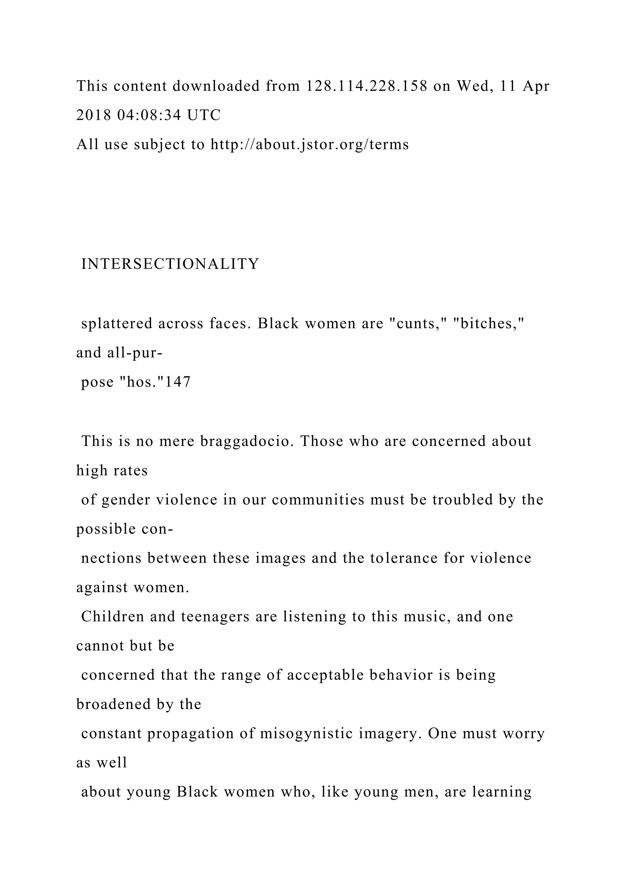 This content downloaded from 128.114.228.158 on Wed, 11 Apr
2018 04:08:34 UTC
All use subject to http://about.jstor.org/terms
INTERSECTIONALITY
splattered across faces. Black women are "cunts," "bitches,"
and all-pur-
pose "hos."147
This is no mere braggadocio. Those who are concerned about
high rates
of gender violence in our communities must be troubled by the
possible con-
nections between these images and the tolerance for violence
against women.
Children and teenagers are listening to this music, and one
cannot but be
concerned that the range of acceptable behavior is being
broadened by the
constant propagation of misogynistic imagery. One must worry
as well
about young Black women who, like young men, are learning
 