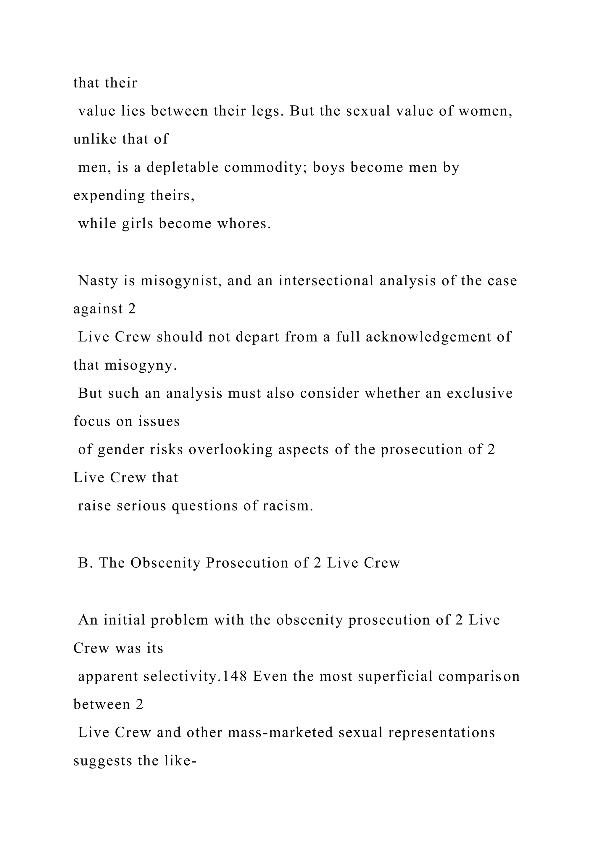 that their
value lies between their legs. But the sexual value of women,
unlike that of
men, is a depletable commodity; boys become men by
expending theirs,
while girls become whores.
Nasty is misogynist, and an intersectional analysis of the case
against 2
Live Crew should not depart from a full acknowledgement of
that misogyny.
But such an analysis must also consider whether an exclusive
focus on issues
of gender risks overlooking aspects of the prosecution of 2
Live Crew that
raise serious questions of racism.
B. The Obscenity Prosecution of 2 Live Crew
An initial problem with the obscenity prosecution of 2 Live
Crew was its
apparent selectivity.148 Even the most superficial comparison
between 2
Live Crew and other mass-marketed sexual representations
suggests the like-
 