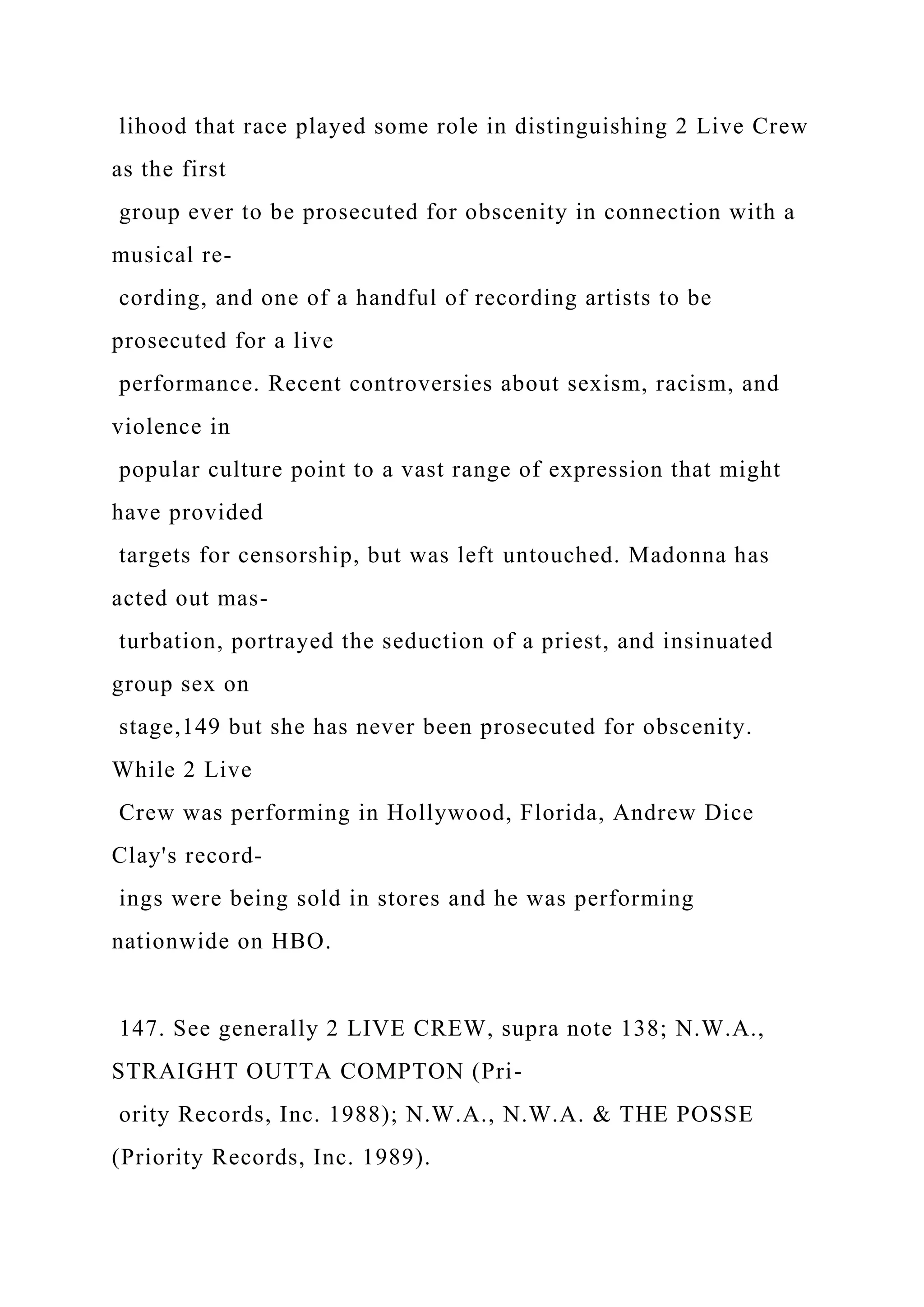 lihood that race played some role in distinguishing 2 Live Crew
as the first
group ever to be prosecuted for obscenity in connection with a
musical re-
cording, and one of a handful of recording artists to be
prosecuted for a live
performance. Recent controversies about sexism, racism, and
violence in
popular culture point to a vast range of expression that might
have provided
targets for censorship, but was left untouched. Madonna has
acted out mas-
turbation, portrayed the seduction of a priest, and insinuated
group sex on
stage,149 but she has never been prosecuted for obscenity.
While 2 Live
Crew was performing in Hollywood, Florida, Andrew Dice
Clay's record-
ings were being sold in stores and he was performing
nationwide on HBO.
147. See generally 2 LIVE CREW, supra note 138; N.W.A.,
STRAIGHT OUTTA COMPTON (Pri-
ority Records, Inc. 1988); N.W.A., N.W.A. & THE POSSE
(Priority Records, Inc. 1989).
 