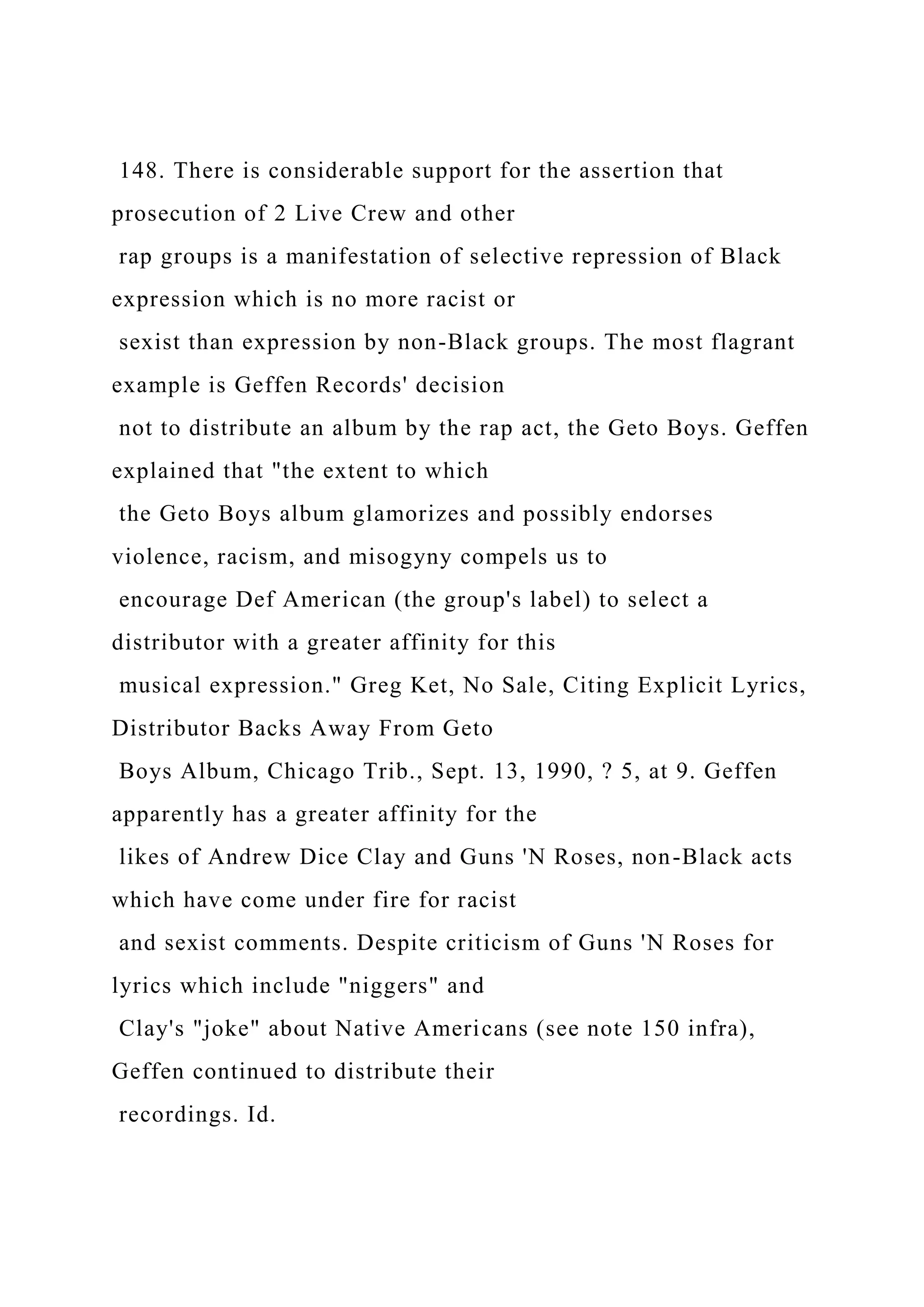 148. There is considerable support for the assertion that
prosecution of 2 Live Crew and other
rap groups is a manifestation of selective repression of Black
expression which is no more racist or
sexist than expression by non-Black groups. The most flagrant
example is Geffen Records' decision
not to distribute an album by the rap act, the Geto Boys. Geffen
explained that "the extent to which
the Geto Boys album glamorizes and possibly endorses
violence, racism, and misogyny compels us to
encourage Def American (the group's label) to select a
distributor with a greater affinity for this
musical expression." Greg Ket, No Sale, Citing Explicit Lyrics,
Distributor Backs Away From Geto
Boys Album, Chicago Trib., Sept. 13, 1990, ? 5, at 9. Geffen
apparently has a greater affinity for the
likes of Andrew Dice Clay and Guns 'N Roses, non-Black acts
which have come under fire for racist
and sexist comments. Despite criticism of Guns 'N Roses for
lyrics which include "niggers" and
Clay's "joke" about Native Americans (see note 150 infra),
Geffen continued to distribute their
recordings. Id.
 