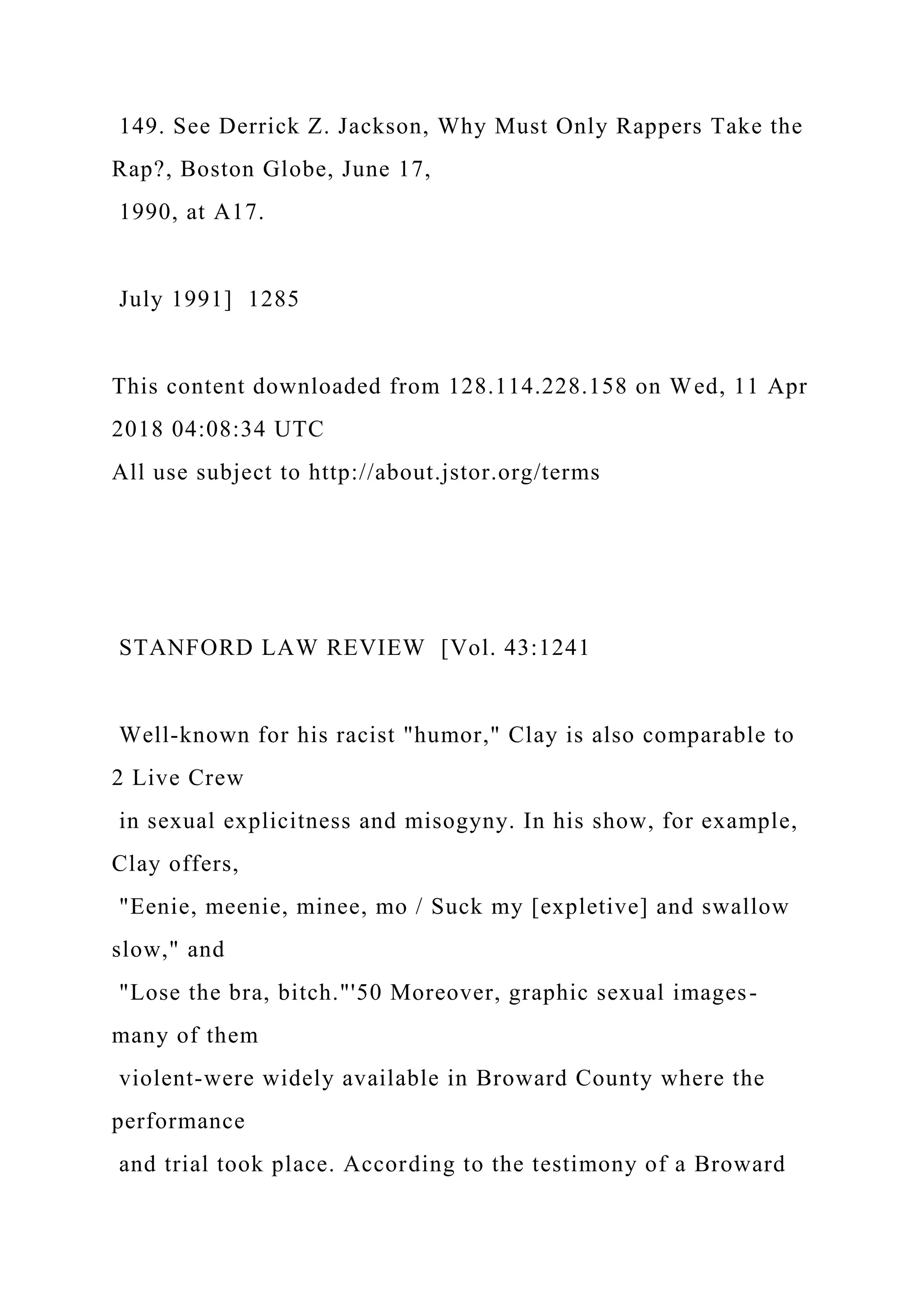 149. See Derrick Z. Jackson, Why Must Only Rappers Take the
Rap?, Boston Globe, June 17,
1990, at A17.
July 1991] 1285
This content downloaded from 128.114.228.158 on Wed, 11 Apr
2018 04:08:34 UTC
All use subject to http://about.jstor.org/terms
STANFORD LAW REVIEW [Vol. 43:1241
Well-known for his racist "humor," Clay is also comparable to
2 Live Crew
in sexual explicitness and misogyny. In his show, for example,
Clay offers,
"Eenie, meenie, minee, mo / Suck my [expletive] and swallow
slow," and
"Lose the bra, bitch."'50 Moreover, graphic sexual images-
many of them
violent-were widely available in Broward County where the
performance
and trial took place. According to the testimony of a Broward
 