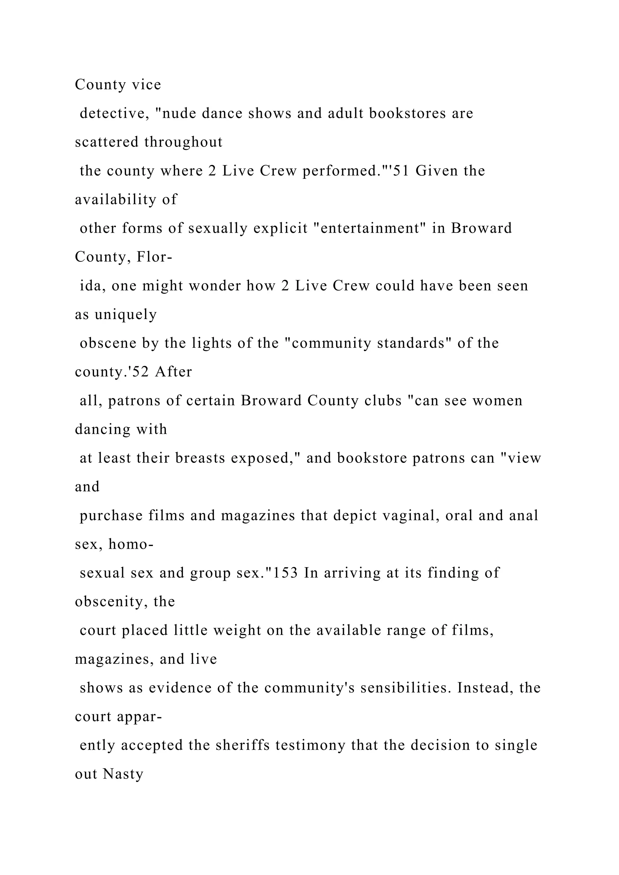 County vice
detective, "nude dance shows and adult bookstores are
scattered throughout
the county where 2 Live Crew performed."'51 Given the
availability of
other forms of sexually explicit "entertainment" in Broward
County, Flor-
ida, one might wonder how 2 Live Crew could have been seen
as uniquely
obscene by the lights of the "community standards" of the
county.'52 After
all, patrons of certain Broward County clubs "can see women
dancing with
at least their breasts exposed," and bookstore patrons can "view
and
purchase films and magazines that depict vaginal, oral and anal
sex, homo-
sexual sex and group sex."153 In arriving at its finding of
obscenity, the
court placed little weight on the available range of films,
magazines, and live
shows as evidence of the community's sensibilities. Instead, the
court appar-
ently accepted the sheriffs testimony that the decision to single
out Nasty
 