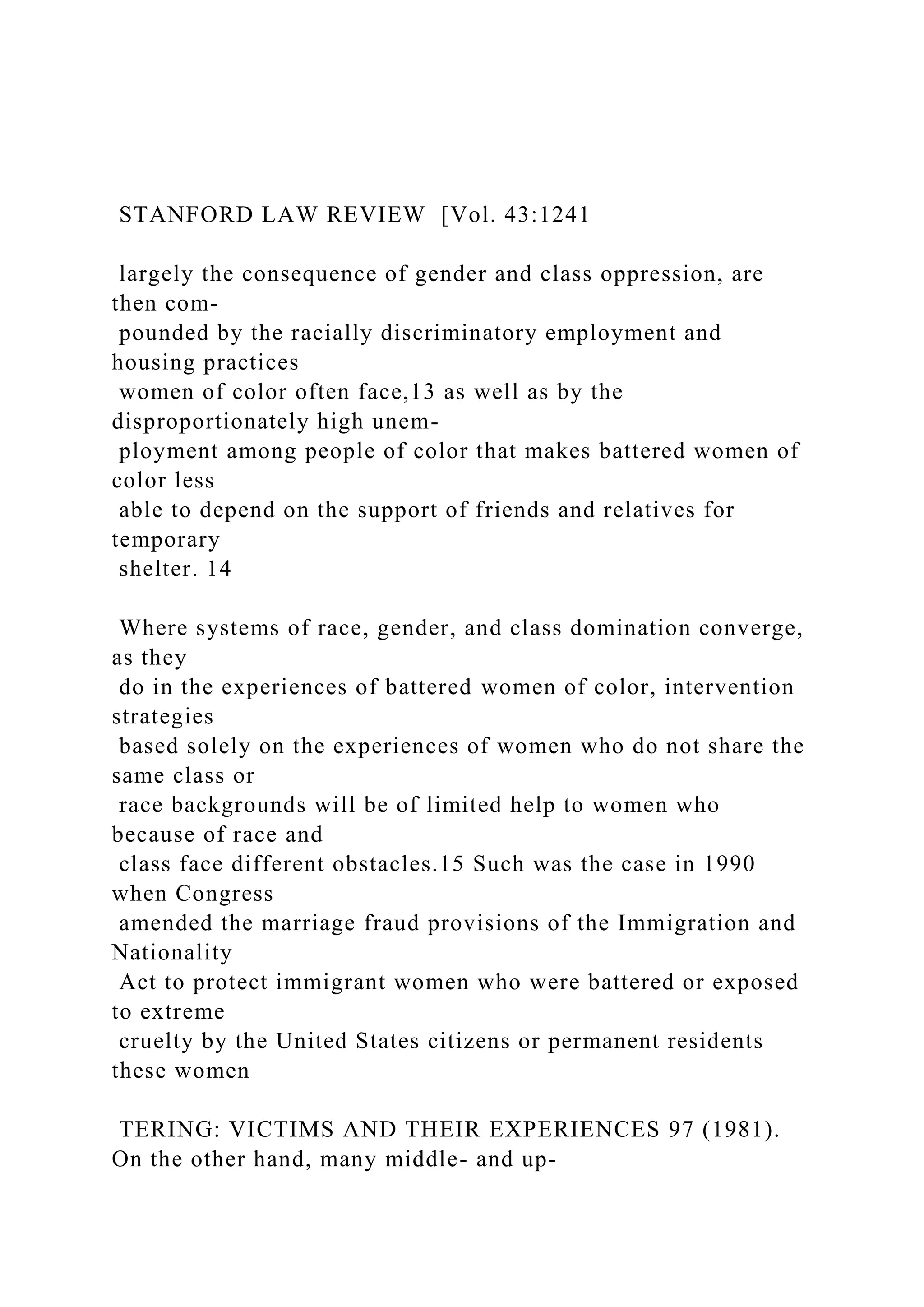 STANFORD LAW REVIEW [Vol. 43:1241
largely the consequence of gender and class oppression, are
then com-
pounded by the racially discriminatory employment and
housing practices
women of color often face,13 as well as by the
disproportionately high unem-
ployment among people of color that makes battered women of
color less
able to depend on the support of friends and relatives for
temporary
shelter. 14
Where systems of race, gender, and class domination converge,
as they
do in the experiences of battered women of color, intervention
strategies
based solely on the experiences of women who do not share the
same class or
race backgrounds will be of limited help to women who
because of race and
class face different obstacles.15 Such was the case in 1990
when Congress
amended the marriage fraud provisions of the Immigration and
Nationality
Act to protect immigrant women who were battered or exposed
to extreme
cruelty by the United States citizens or permanent residents
these women
TERING: VICTIMS AND THEIR EXPERIENCES 97 (1981).
On the other hand, many middle- and up-
 