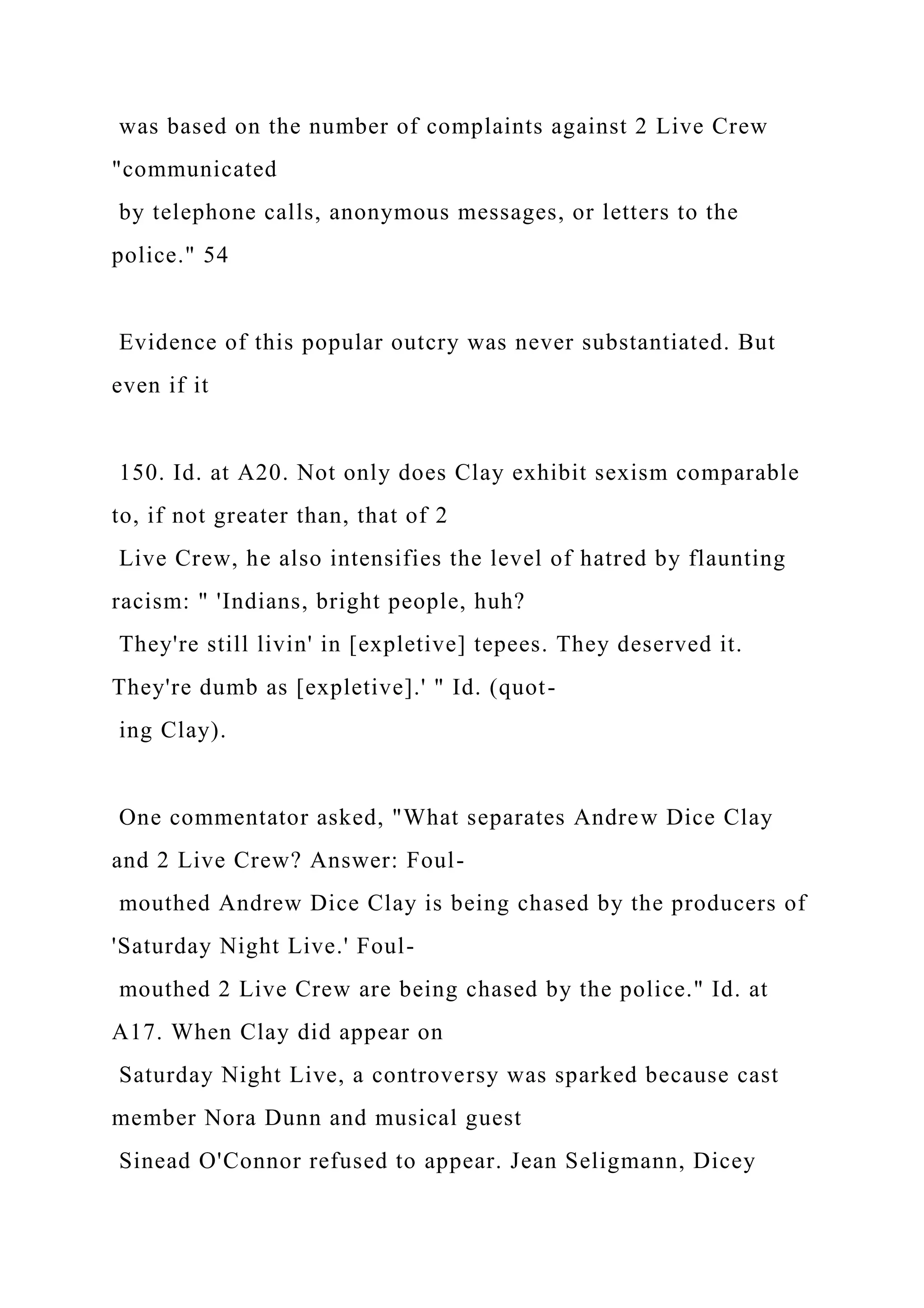 was based on the number of complaints against 2 Live Crew
"communicated
by telephone calls, anonymous messages, or letters to the
police." 54
Evidence of this popular outcry was never substantiated. But
even if it
150. Id. at A20. Not only does Clay exhibit sexism comparable
to, if not greater than, that of 2
Live Crew, he also intensifies the level of hatred by flaunting
racism: " 'Indians, bright people, huh?
They're still livin' in [expletive] tepees. They deserved it.
They're dumb as [expletive].' " Id. (quot-
ing Clay).
One commentator asked, "What separates Andrew Dice Clay
and 2 Live Crew? Answer: Foul-
mouthed Andrew Dice Clay is being chased by the producers of
'Saturday Night Live.' Foul-
mouthed 2 Live Crew are being chased by the police." Id. at
A17. When Clay did appear on
Saturday Night Live, a controversy was sparked because cast
member Nora Dunn and musical guest
Sinead O'Connor refused to appear. Jean Seligmann, Dicey
 