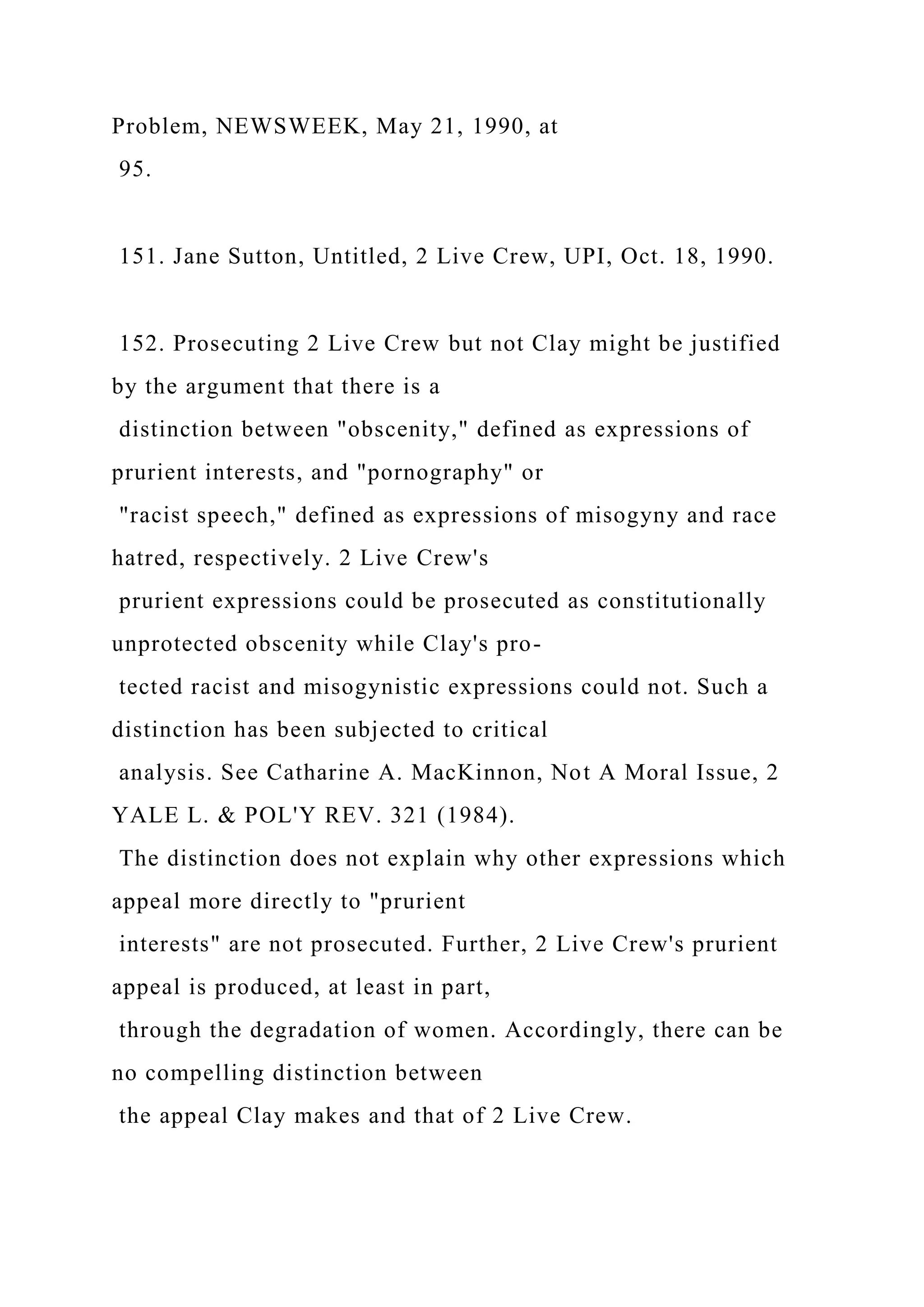 Problem, NEWSWEEK, May 21, 1990, at
95.
151. Jane Sutton, Untitled, 2 Live Crew, UPI, Oct. 18, 1990.
152. Prosecuting 2 Live Crew but not Clay might be justified
by the argument that there is a
distinction between "obscenity," defined as expressions of
prurient interests, and "pornography" or
"racist speech," defined as expressions of misogyny and race
hatred, respectively. 2 Live Crew's
prurient expressions could be prosecuted as constitutionally
unprotected obscenity while Clay's pro-
tected racist and misogynistic expressions could not. Such a
distinction has been subjected to critical
analysis. See Catharine A. MacKinnon, Not A Moral Issue, 2
YALE L. & POL'Y REV. 321 (1984).
The distinction does not explain why other expressions which
appeal more directly to "prurient
interests" are not prosecuted. Further, 2 Live Crew's prurient
appeal is produced, at least in part,
through the degradation of women. Accordingly, there can be
no compelling distinction between
the appeal Clay makes and that of 2 Live Crew.
 
