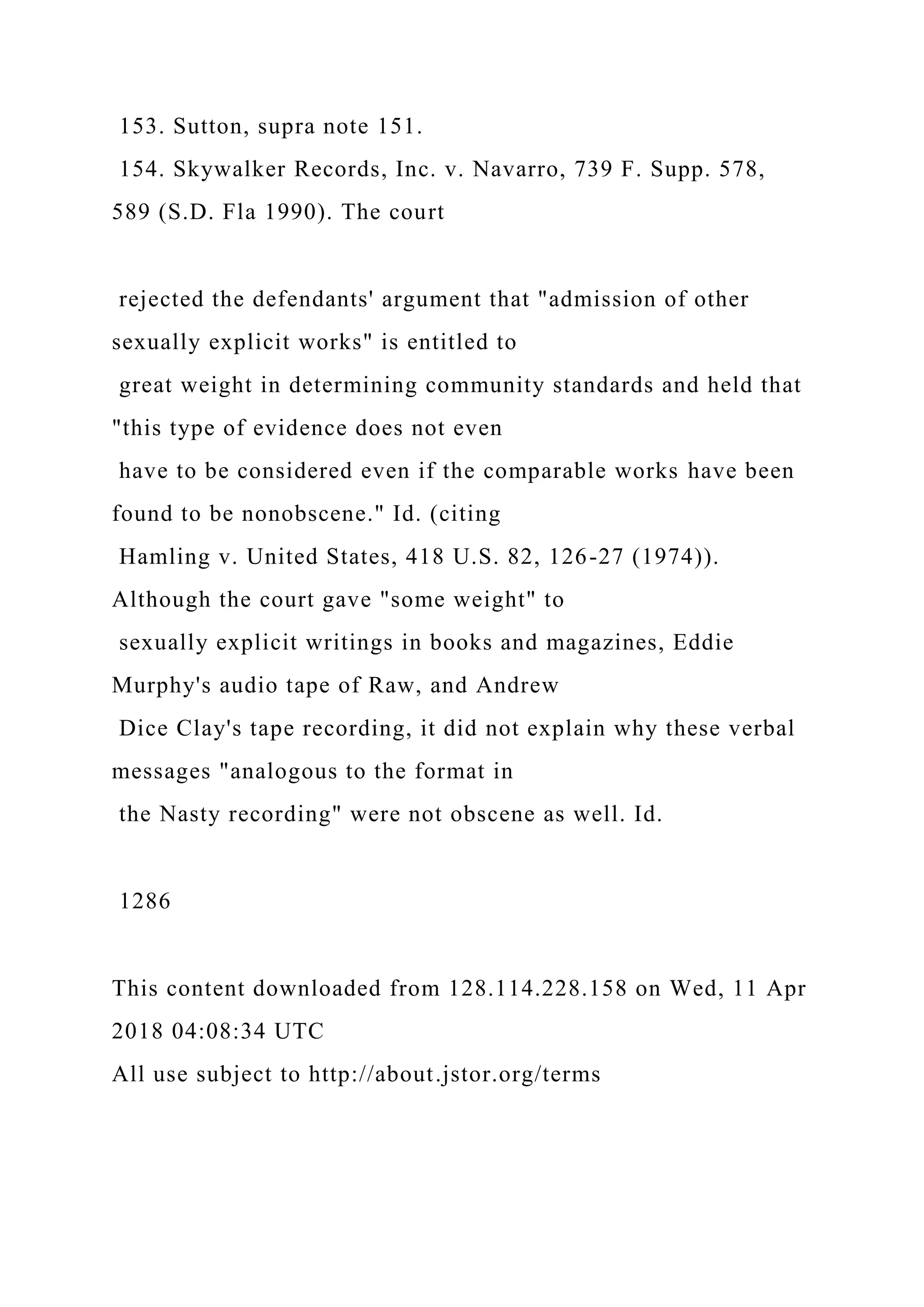 153. Sutton, supra note 151.
154. Skywalker Records, Inc. v. Navarro, 739 F. Supp. 578,
589 (S.D. Fla 1990). The court
rejected the defendants' argument that "admission of other
sexually explicit works" is entitled to
great weight in determining community standards and held that
"this type of evidence does not even
have to be considered even if the comparable works have been
found to be nonobscene." Id. (citing
Hamling v. United States, 418 U.S. 82, 126-27 (1974)).
Although the court gave "some weight" to
sexually explicit writings in books and magazines, Eddie
Murphy's audio tape of Raw, and Andrew
Dice Clay's tape recording, it did not explain why these verbal
messages "analogous to the format in
the Nasty recording" were not obscene as well. Id.
1286
This content downloaded from 128.114.228.158 on Wed, 11 Apr
2018 04:08:34 UTC
All use subject to http://about.jstor.org/terms
 