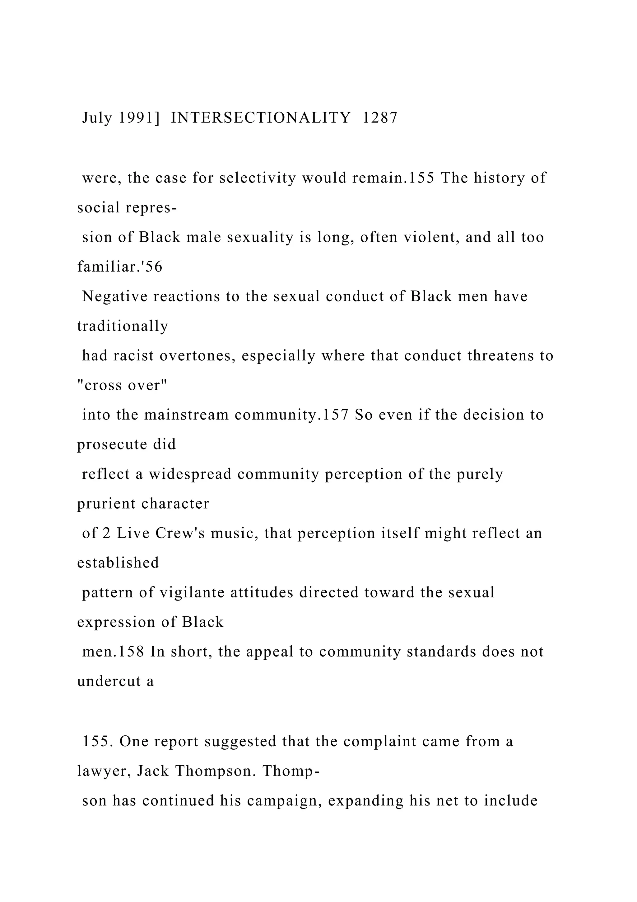 July 1991] INTERSECTIONALITY 1287
were, the case for selectivity would remain.155 The history of
social repres-
sion of Black male sexuality is long, often violent, and all too
familiar.'56
Negative reactions to the sexual conduct of Black men have
traditionally
had racist overtones, especially where that conduct threatens to
"cross over"
into the mainstream community.157 So even if the decision to
prosecute did
reflect a widespread community perception of the purely
prurient character
of 2 Live Crew's music, that perception itself might reflect an
established
pattern of vigilante attitudes directed toward the sexual
expression of Black
men.158 In short, the appeal to community standards does not
undercut a
155. One report suggested that the complaint came from a
lawyer, Jack Thompson. Thomp-
son has continued his campaign, expanding his net to include
 