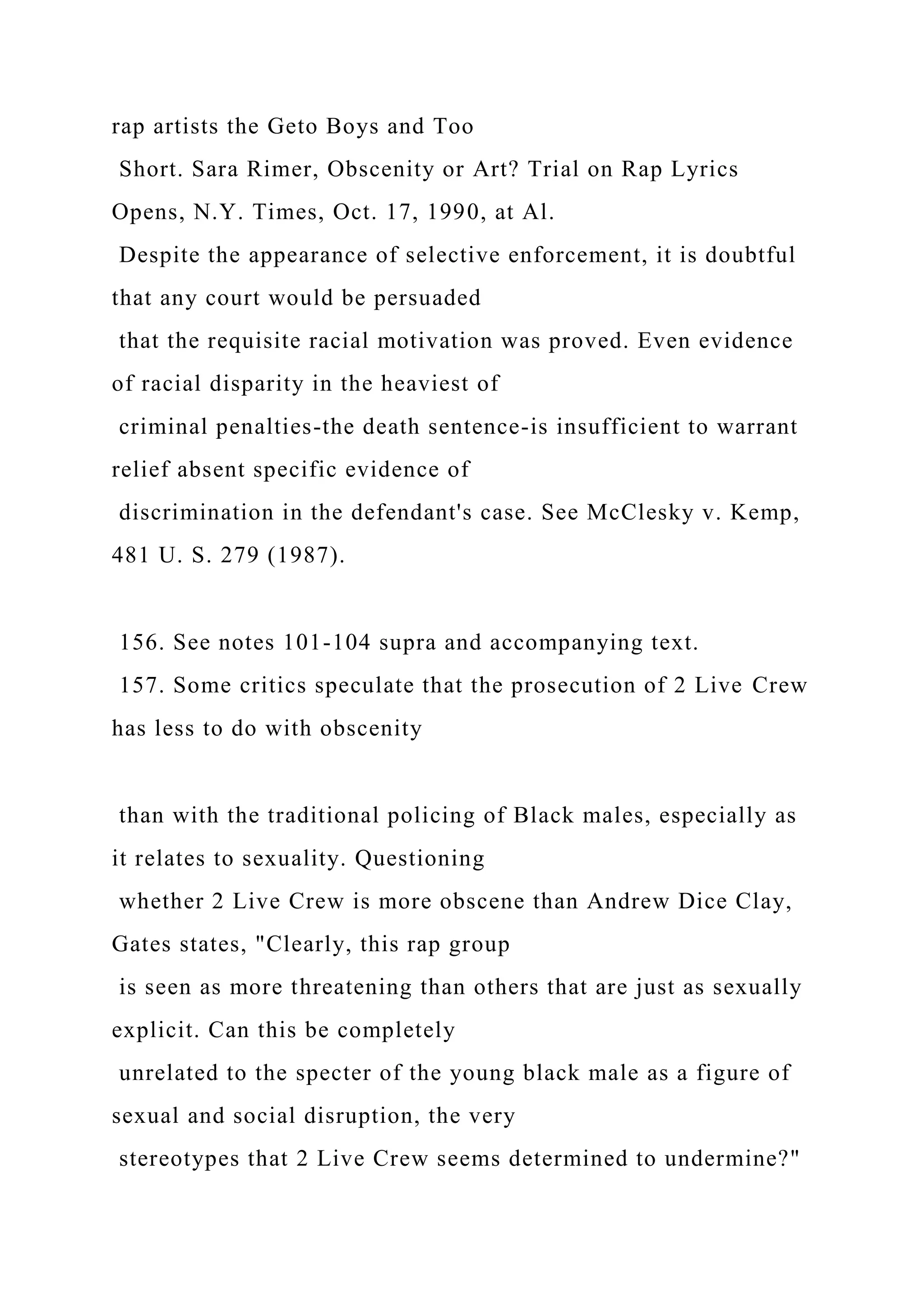 rap artists the Geto Boys and Too
Short. Sara Rimer, Obscenity or Art? Trial on Rap Lyrics
Opens, N.Y. Times, Oct. 17, 1990, at Al.
Despite the appearance of selective enforcement, it is doubtful
that any court would be persuaded
that the requisite racial motivation was proved. Even evidence
of racial disparity in the heaviest of
criminal penalties-the death sentence-is insufficient to warrant
relief absent specific evidence of
discrimination in the defendant's case. See McClesky v. Kemp,
481 U. S. 279 (1987).
156. See notes 101-104 supra and accompanying text.
157. Some critics speculate that the prosecution of 2 Live Crew
has less to do with obscenity
than with the traditional policing of Black males, especially as
it relates to sexuality. Questioning
whether 2 Live Crew is more obscene than Andrew Dice Clay,
Gates states, "Clearly, this rap group
is seen as more threatening than others that are just as sexually
explicit. Can this be completely
unrelated to the specter of the young black male as a figure of
sexual and social disruption, the very
stereotypes that 2 Live Crew seems determined to undermine?"
 