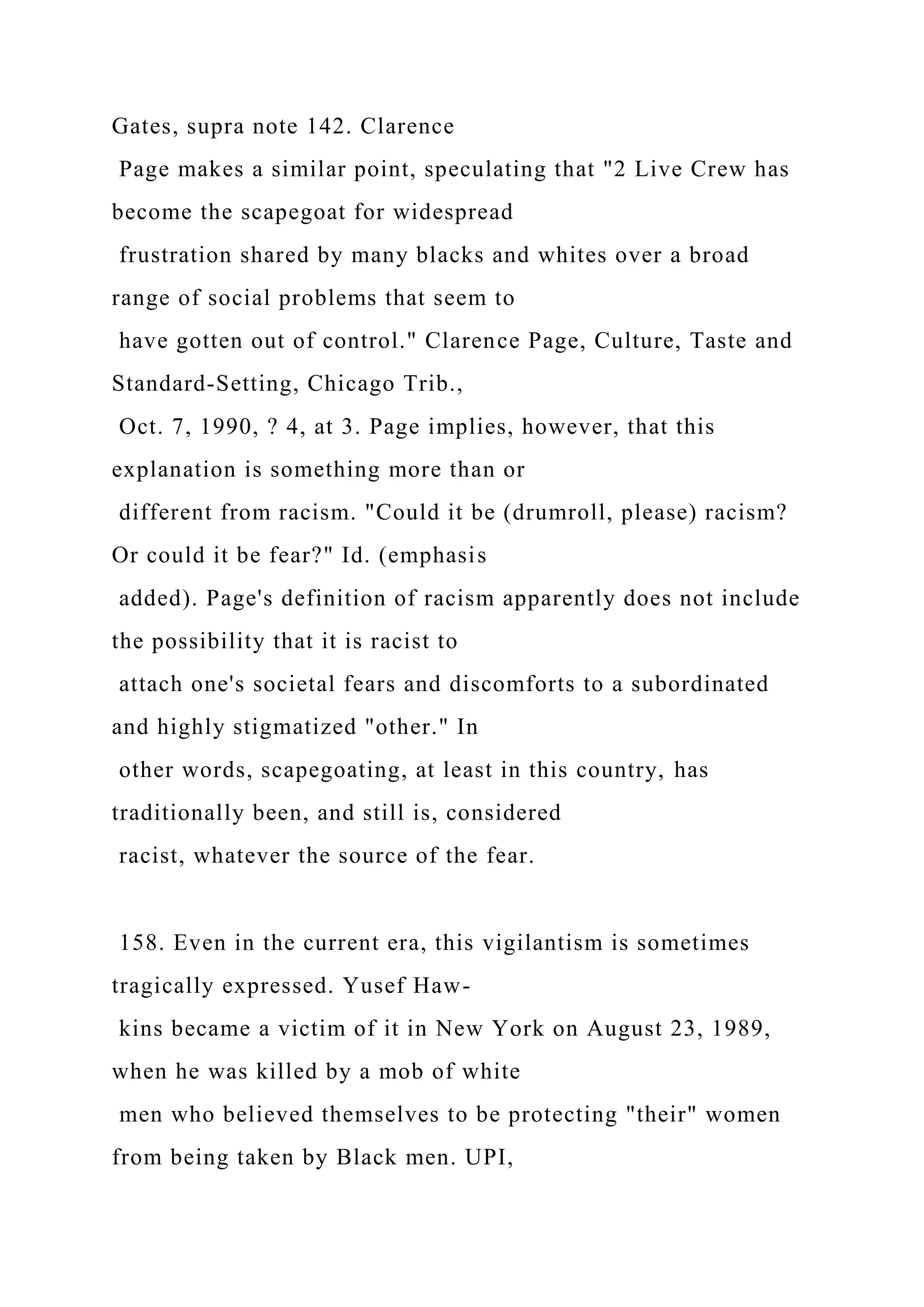 Gates, supra note 142. Clarence
Page makes a similar point, speculating that "2 Live Crew has
become the scapegoat for widespread
frustration shared by many blacks and whites over a broad
range of social problems that seem to
have gotten out of control." Clarence Page, Culture, Taste and
Standard-Setting, Chicago Trib.,
Oct. 7, 1990, ? 4, at 3. Page implies, however, that this
explanation is something more than or
different from racism. "Could it be (drumroll, please) racism?
Or could it be fear?" Id. (emphasis
added). Page's definition of racism apparently does not include
the possibility that it is racist to
attach one's societal fears and discomforts to a subordinated
and highly stigmatized "other." In
other words, scapegoating, at least in this country, has
traditionally been, and still is, considered
racist, whatever the source of the fear.
158. Even in the current era, this vigilantism is sometimes
tragically expressed. Yusef Haw-
kins became a victim of it in New York on August 23, 1989,
when he was killed by a mob of white
men who believed themselves to be protecting "their" women
from being taken by Black men. UPI,
 
