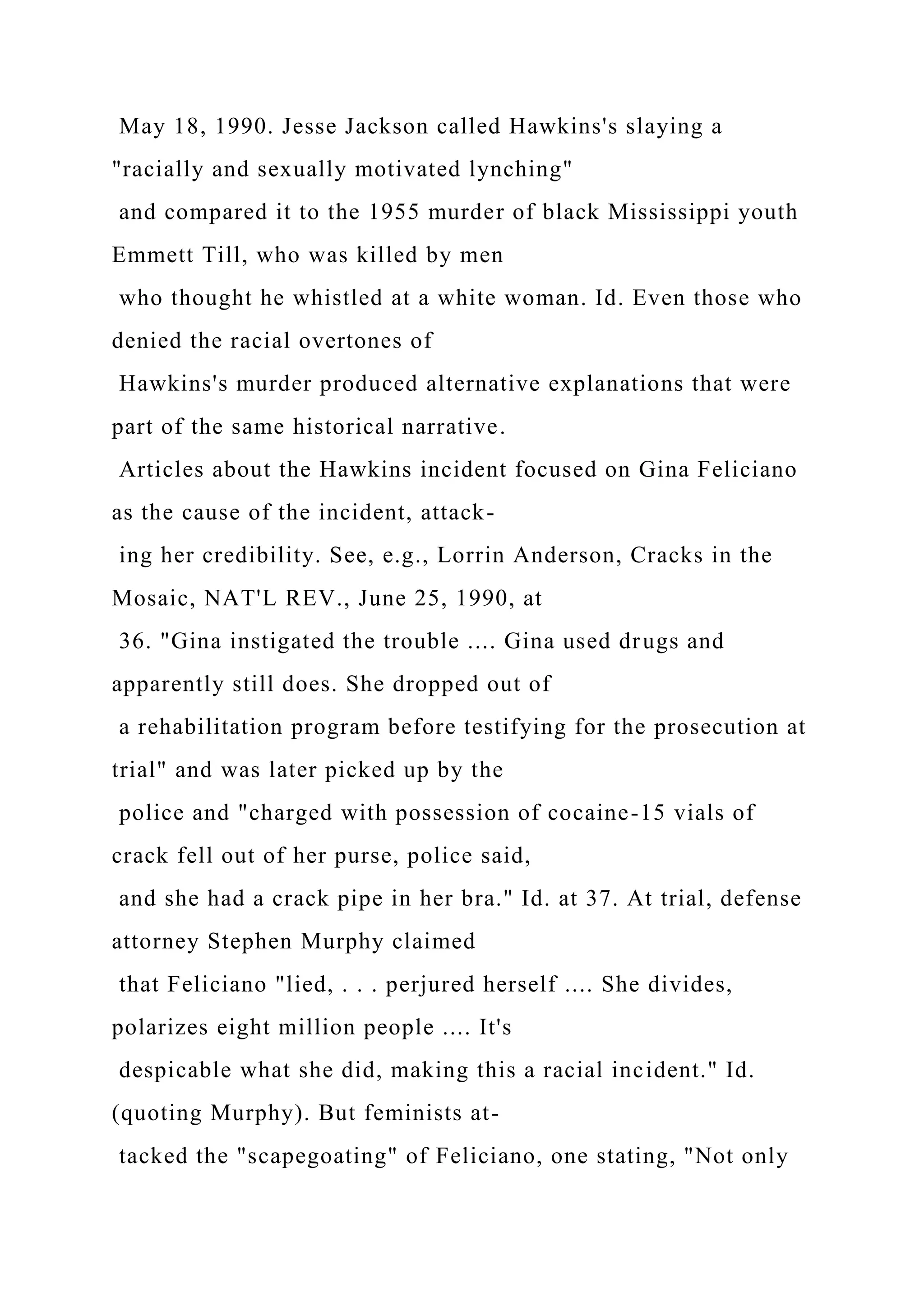 May 18, 1990. Jesse Jackson called Hawkins's slaying a
"racially and sexually motivated lynching"
and compared it to the 1955 murder of black Mississippi youth
Emmett Till, who was killed by men
who thought he whistled at a white woman. Id. Even those who
denied the racial overtones of
Hawkins's murder produced alternative explanations that were
part of the same historical narrative.
Articles about the Hawkins incident focused on Gina Feliciano
as the cause of the incident, attack-
ing her credibility. See, e.g., Lorrin Anderson, Cracks in the
Mosaic, NAT'L REV., June 25, 1990, at
36. "Gina instigated the trouble .... Gina used drugs and
apparently still does. She dropped out of
a rehabilitation program before testifying for the prosecution at
trial" and was later picked up by the
police and "charged with possession of cocaine-15 vials of
crack fell out of her purse, police said,
and she had a crack pipe in her bra." Id. at 37. At trial, defense
attorney Stephen Murphy claimed
that Feliciano "lied, . . . perjured herself .... She divides,
polarizes eight million people .... It's
despicable what she did, making this a racial incident." Id.
(quoting Murphy). But feminists at-
tacked the "scapegoating" of Feliciano, one stating, "Not only
 