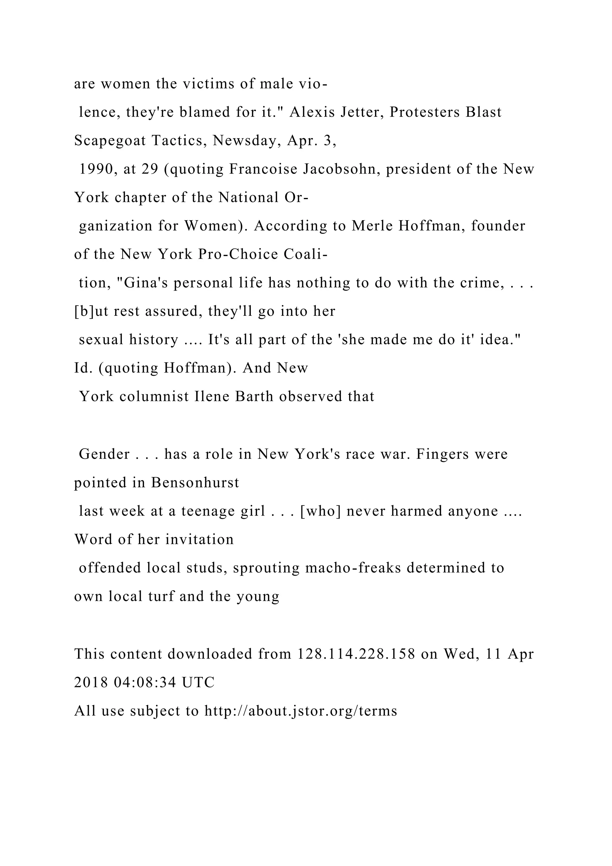 are women the victims of male vio-
lence, they're blamed for it." Alexis Jetter, Protesters Blast
Scapegoat Tactics, Newsday, Apr. 3,
1990, at 29 (quoting Francoise Jacobsohn, president of the New
York chapter of the National Or-
ganization for Women). According to Merle Hoffman, founder
of the New York Pro-Choice Coali-
tion, "Gina's personal life has nothing to do with the crime, . . .
[b]ut rest assured, they'll go into her
sexual history .... It's all part of the 'she made me do it' idea."
Id. (quoting Hoffman). And New
York columnist Ilene Barth observed that
Gender . . . has a role in New York's race war. Fingers were
pointed in Bensonhurst
last week at a teenage girl . . . [who] never harmed anyone ....
Word of her invitation
offended local studs, sprouting macho-freaks determined to
own local turf and the young
This content downloaded from 128.114.228.158 on Wed, 11 Apr
2018 04:08:34 UTC
All use subject to http://about.jstor.org/terms
 