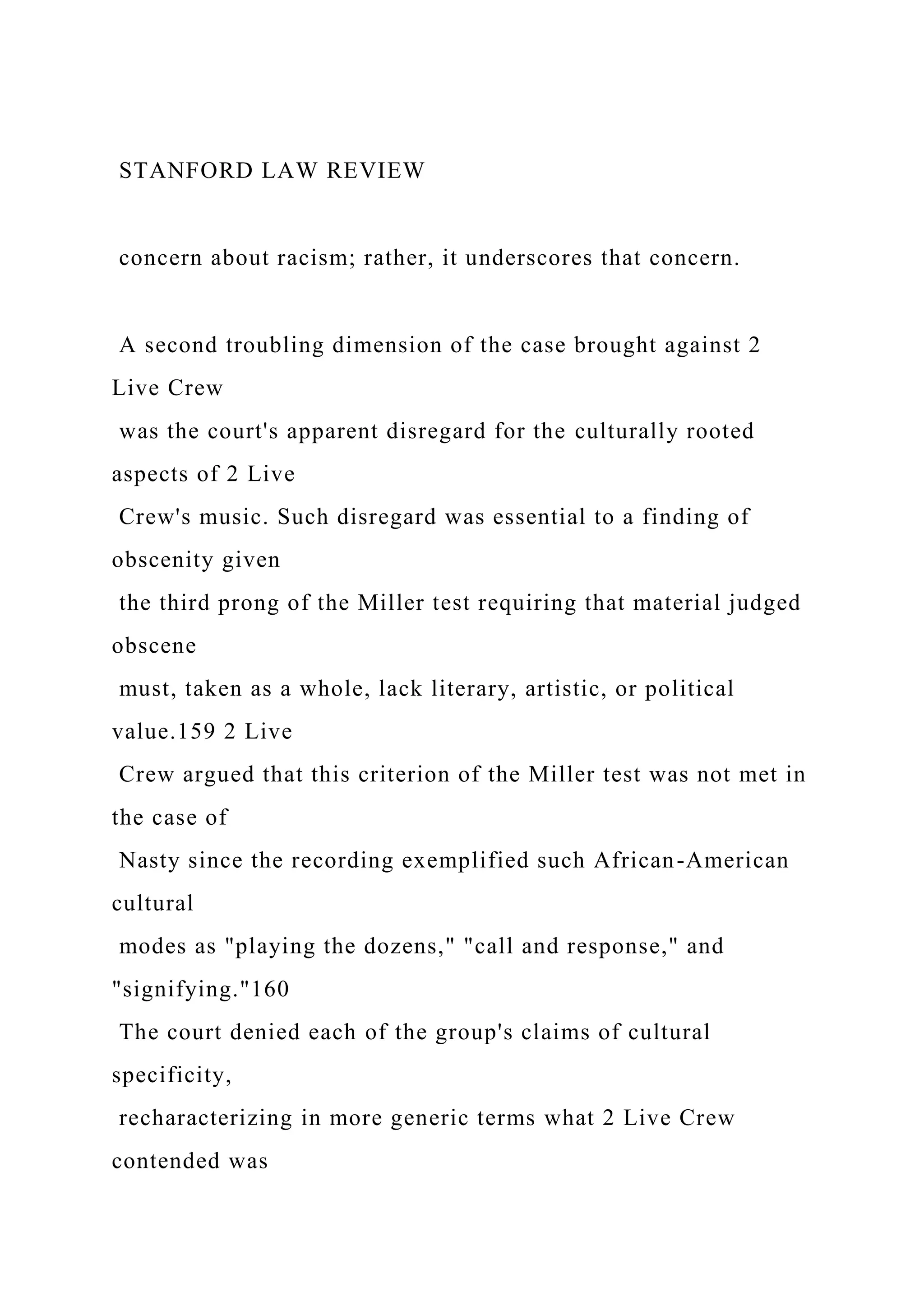 STANFORD LAW REVIEW
concern about racism; rather, it underscores that concern.
A second troubling dimension of the case brought against 2
Live Crew
was the court's apparent disregard for the culturally rooted
aspects of 2 Live
Crew's music. Such disregard was essential to a finding of
obscenity given
the third prong of the Miller test requiring that material judged
obscene
must, taken as a whole, lack literary, artistic, or political
value.159 2 Live
Crew argued that this criterion of the Miller test was not met in
the case of
Nasty since the recording exemplified such African-American
cultural
modes as "playing the dozens," "call and response," and
"signifying."160
The court denied each of the group's claims of cultural
specificity,
recharacterizing in more generic terms what 2 Live Crew
contended was
 