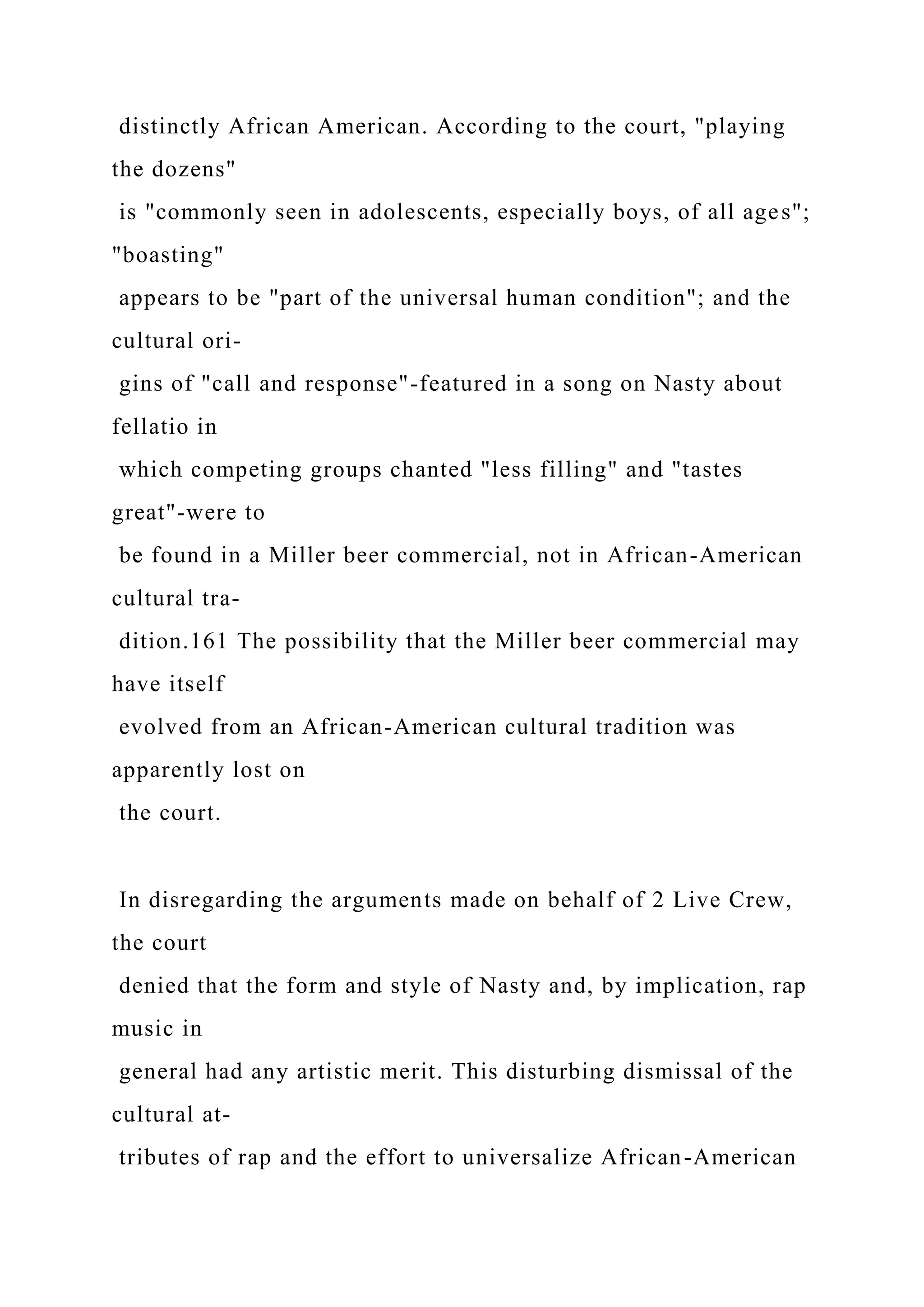 distinctly African American. According to the court, "playing
the dozens"
is "commonly seen in adolescents, especially boys, of all ages";
"boasting"
appears to be "part of the universal human condition"; and the
cultural ori-
gins of "call and response"-featured in a song on Nasty about
fellatio in
which competing groups chanted "less filling" and "tastes
great"-were to
be found in a Miller beer commercial, not in African-American
cultural tra-
dition.161 The possibility that the Miller beer commercial may
have itself
evolved from an African-American cultural tradition was
apparently lost on
the court.
In disregarding the arguments made on behalf of 2 Live Crew,
the court
denied that the form and style of Nasty and, by implication, rap
music in
general had any artistic merit. This disturbing dismissal of the
cultural at-
tributes of rap and the effort to universalize African-American
 