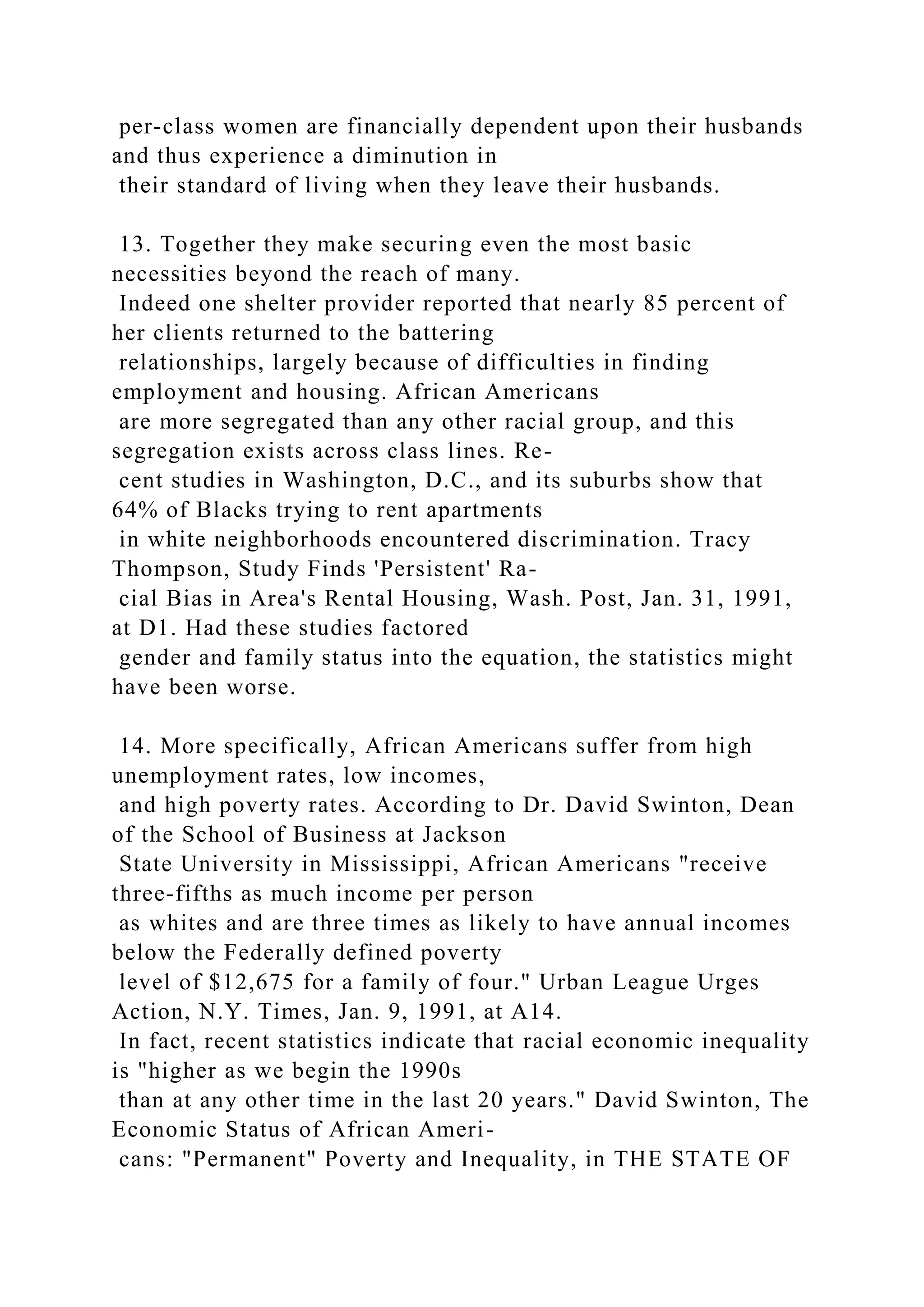 per-class women are financially dependent upon their husbands
and thus experience a diminution in
their standard of living when they leave their husbands.
13. Together they make securing even the most basic
necessities beyond the reach of many.
Indeed one shelter provider reported that nearly 85 percent of
her clients returned to the battering
relationships, largely because of difficulties in finding
employment and housing. African Americans
are more segregated than any other racial group, and this
segregation exists across class lines. Re-
cent studies in Washington, D.C., and its suburbs show that
64% of Blacks trying to rent apartments
in white neighborhoods encountered discrimination. Tracy
Thompson, Study Finds 'Persistent' Ra-
cial Bias in Area's Rental Housing, Wash. Post, Jan. 31, 1991,
at D1. Had these studies factored
gender and family status into the equation, the statistics might
have been worse.
14. More specifically, African Americans suffer from high
unemployment rates, low incomes,
and high poverty rates. According to Dr. David Swinton, Dean
of the School of Business at Jackson
State University in Mississippi, African Americans "receive
three-fifths as much income per person
as whites and are three times as likely to have annual incomes
below the Federally defined poverty
level of $12,675 for a family of four." Urban League Urges
Action, N.Y. Times, Jan. 9, 1991, at A14.
In fact, recent statistics indicate that racial economic inequality
is "higher as we begin the 1990s
than at any other time in the last 20 years." David Swinton, The
Economic Status of African Ameri-
cans: "Permanent" Poverty and Inequality, in THE STATE OF
 