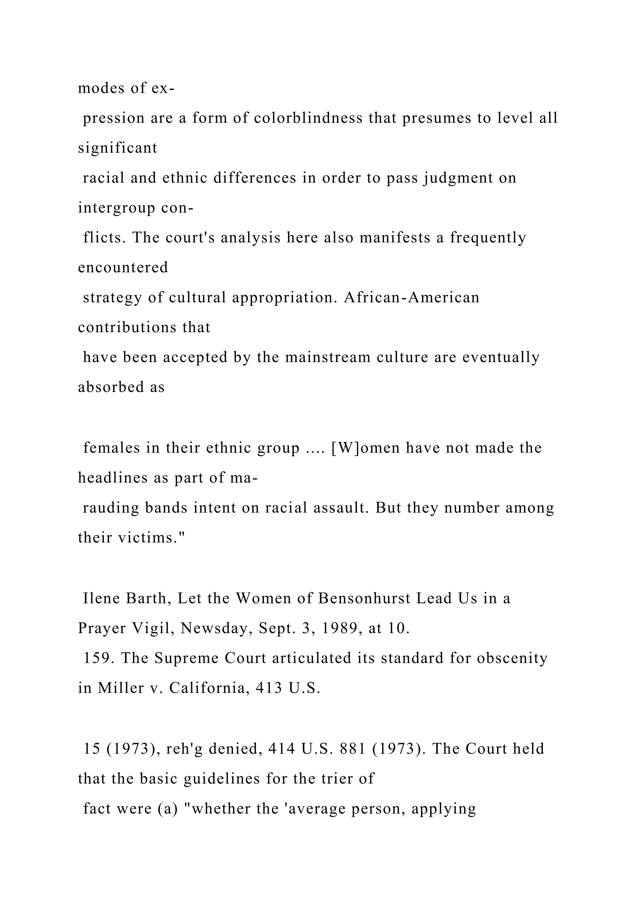 modes of ex-
pression are a form of colorblindness that presumes to level all
significant
racial and ethnic differences in order to pass judgment on
intergroup con-
flicts. The court's analysis here also manifests a frequently
encountered
strategy of cultural appropriation. African-American
contributions that
have been accepted by the mainstream culture are eventually
absorbed as
females in their ethnic group .... [W]omen have not made the
headlines as part of ma-
rauding bands intent on racial assault. But they number among
their victims."
Ilene Barth, Let the Women of Bensonhurst Lead Us in a
Prayer Vigil, Newsday, Sept. 3, 1989, at 10.
159. The Supreme Court articulated its standard for obscenity
in Miller v. California, 413 U.S.
15 (1973), reh'g denied, 414 U.S. 881 (1973). The Court held
that the basic guidelines for the trier of
fact were (a) "whether the 'average person, applying
 