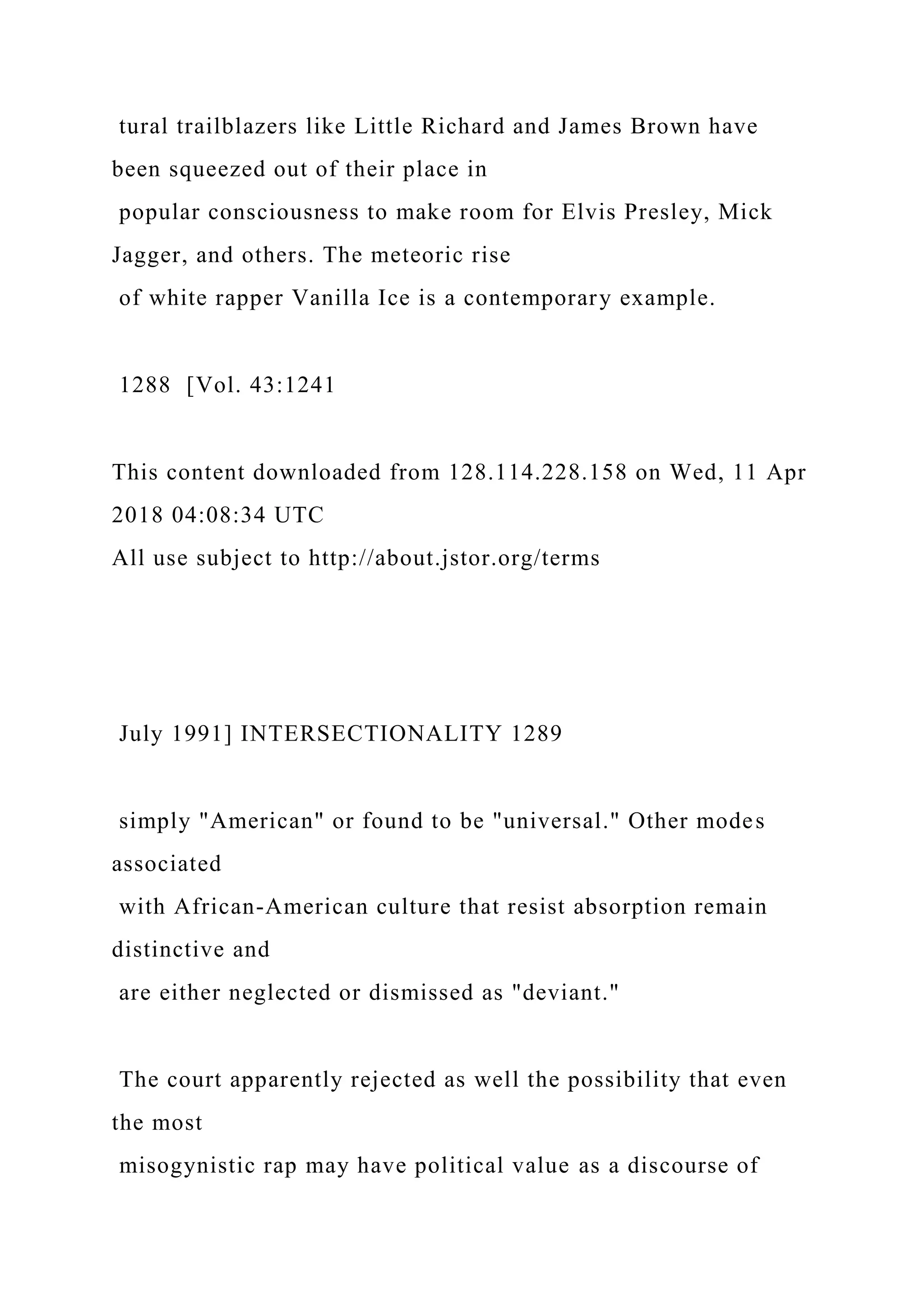 tural trailblazers like Little Richard and James Brown have
been squeezed out of their place in
popular consciousness to make room for Elvis Presley, Mick
Jagger, and others. The meteoric rise
of white rapper Vanilla Ice is a contemporary example.
1288 [Vol. 43:1241
This content downloaded from 128.114.228.158 on Wed, 11 Apr
2018 04:08:34 UTC
All use subject to http://about.jstor.org/terms
July 1991] INTERSECTIONALITY 1289
simply "American" or found to be "universal." Other modes
associated
with African-American culture that resist absorption remain
distinctive and
are either neglected or dismissed as "deviant."
The court apparently rejected as well the possibility that even
the most
misogynistic rap may have political value as a discourse of
 