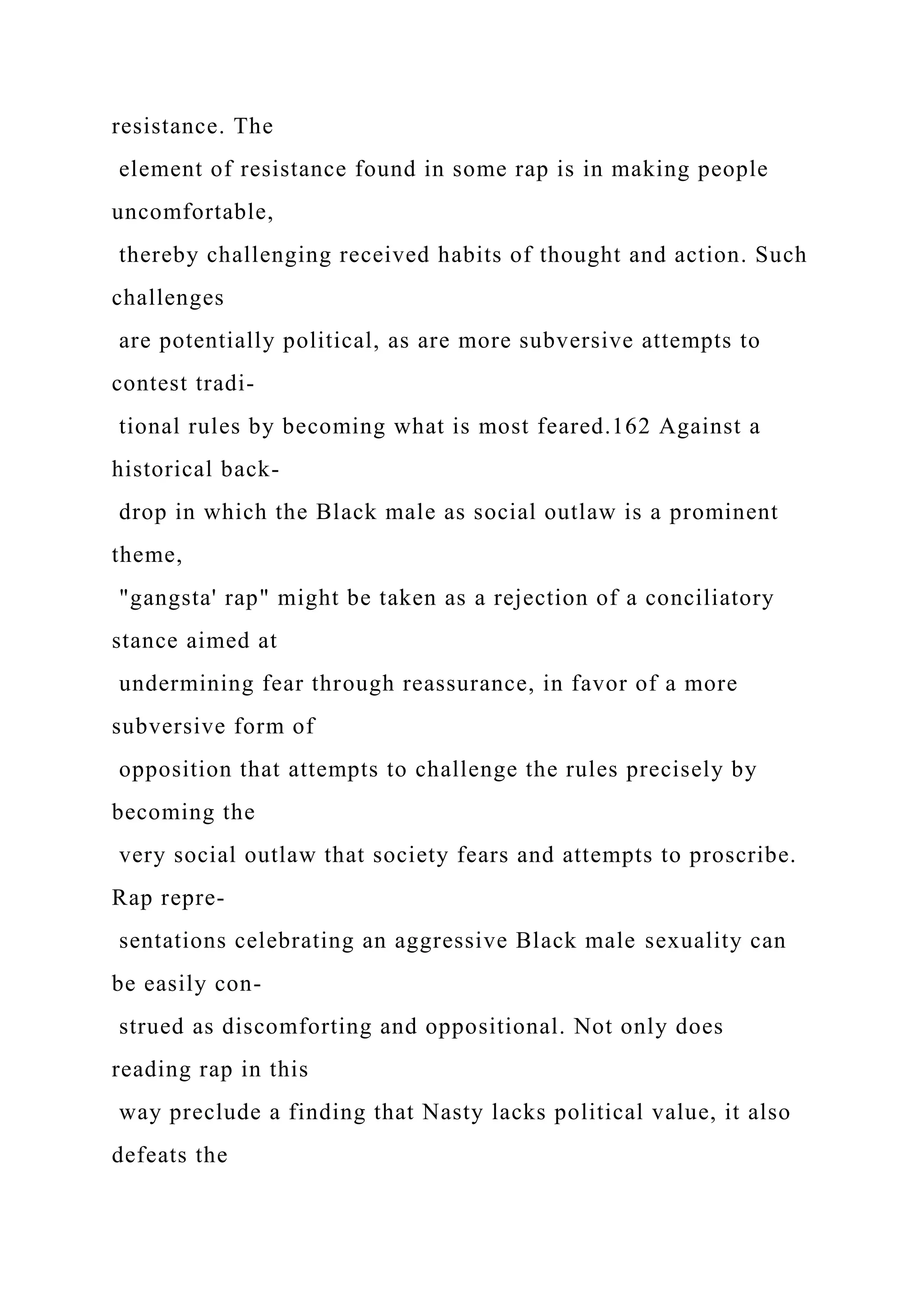 resistance. The
element of resistance found in some rap is in making people
uncomfortable,
thereby challenging received habits of thought and action. Such
challenges
are potentially political, as are more subversive attempts to
contest tradi-
tional rules by becoming what is most feared.162 Against a
historical back-
drop in which the Black male as social outlaw is a prominent
theme,
"gangsta' rap" might be taken as a rejection of a conciliatory
stance aimed at
undermining fear through reassurance, in favor of a more
subversive form of
opposition that attempts to challenge the rules precisely by
becoming the
very social outlaw that society fears and attempts to proscribe.
Rap repre-
sentations celebrating an aggressive Black male sexuality can
be easily con-
strued as discomforting and oppositional. Not only does
reading rap in this
way preclude a finding that Nasty lacks political value, it also
defeats the
 