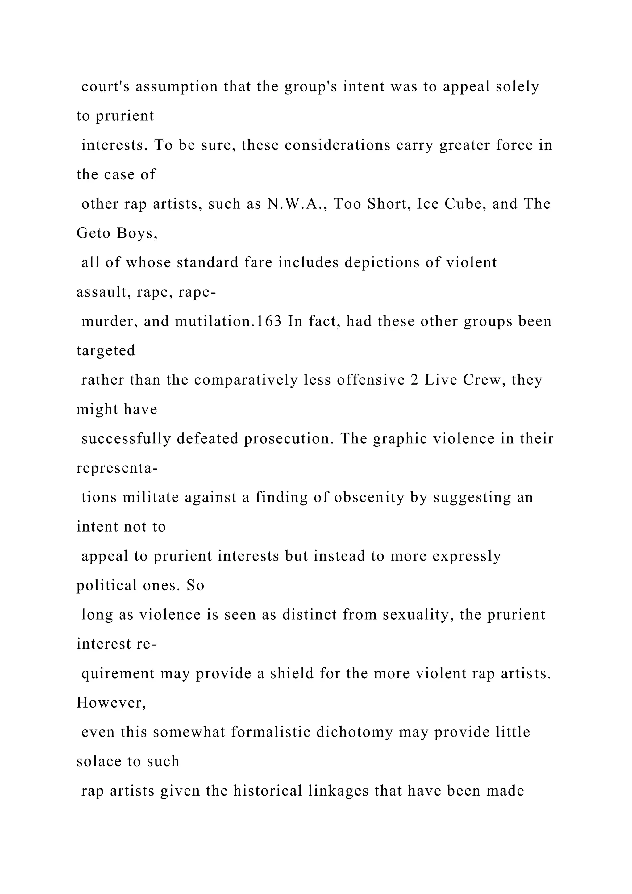 court's assumption that the group's intent was to appeal solely
to prurient
interests. To be sure, these considerations carry greater force in
the case of
other rap artists, such as N.W.A., Too Short, Ice Cube, and The
Geto Boys,
all of whose standard fare includes depictions of violent
assault, rape, rape-
murder, and mutilation.163 In fact, had these other groups been
targeted
rather than the comparatively less offensive 2 Live Crew, they
might have
successfully defeated prosecution. The graphic violence in their
representa-
tions militate against a finding of obscenity by suggesting an
intent not to
appeal to prurient interests but instead to more expressly
political ones. So
long as violence is seen as distinct from sexuality, the prurient
interest re-
quirement may provide a shield for the more violent rap artists.
However,
even this somewhat formalistic dichotomy may provide little
solace to such
rap artists given the historical linkages that have been made
 