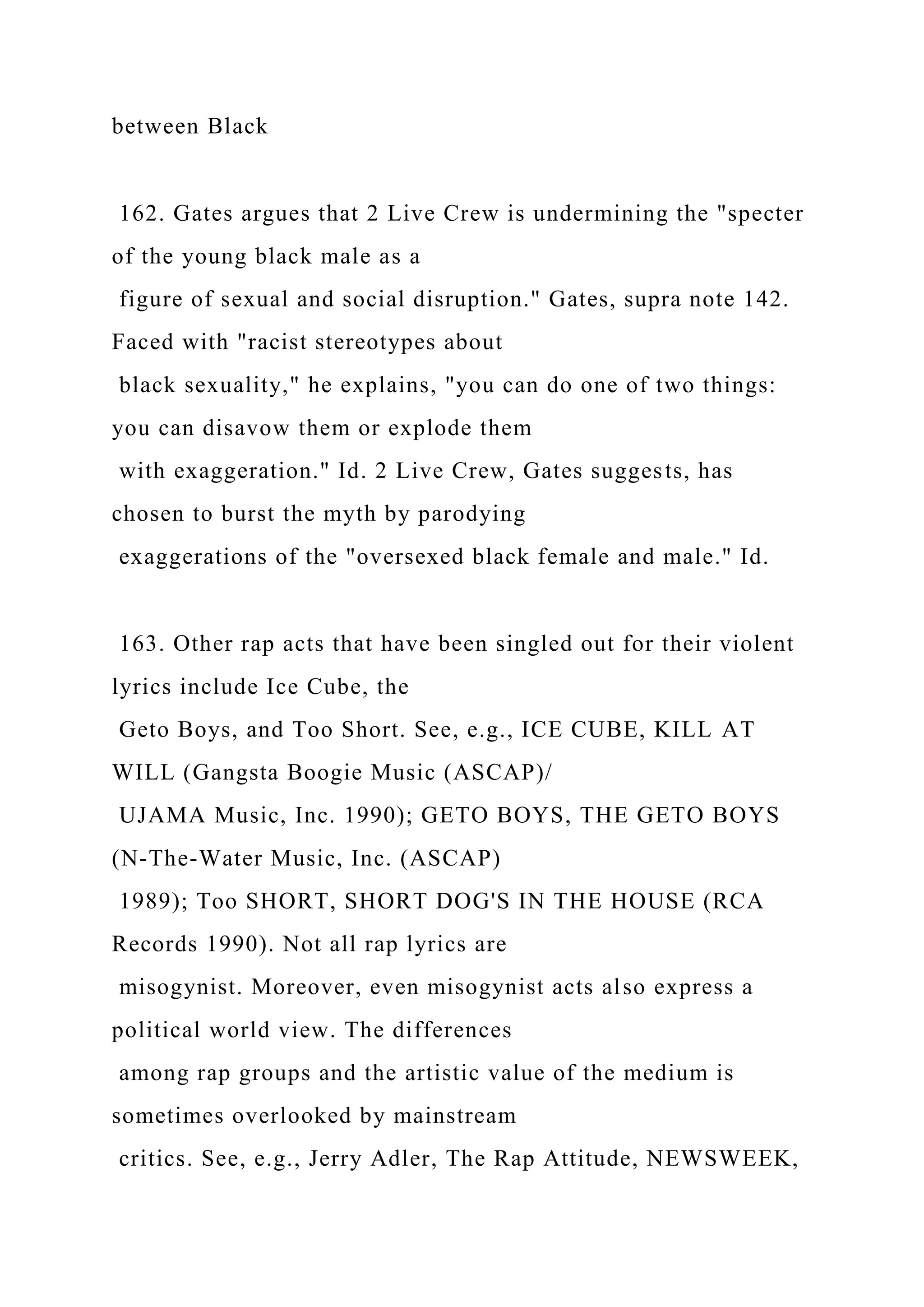 between Black
162. Gates argues that 2 Live Crew is undermining the "specter
of the young black male as a
figure of sexual and social disruption." Gates, supra note 142.
Faced with "racist stereotypes about
black sexuality," he explains, "you can do one of two things:
you can disavow them or explode them
with exaggeration." Id. 2 Live Crew, Gates suggests, has
chosen to burst the myth by parodying
exaggerations of the "oversexed black female and male." Id.
163. Other rap acts that have been singled out for their violent
lyrics include Ice Cube, the
Geto Boys, and Too Short. See, e.g., ICE CUBE, KILL AT
WILL (Gangsta Boogie Music (ASCAP)/
UJAMA Music, Inc. 1990); GETO BOYS, THE GETO BOYS
(N-The-Water Music, Inc. (ASCAP)
1989); Too SHORT, SHORT DOG'S IN THE HOUSE (RCA
Records 1990). Not all rap lyrics are
misogynist. Moreover, even misogynist acts also express a
political world view. The differences
among rap groups and the artistic value of the medium is
sometimes overlooked by mainstream
critics. See, e.g., Jerry Adler, The Rap Attitude, NEWSWEEK,
 