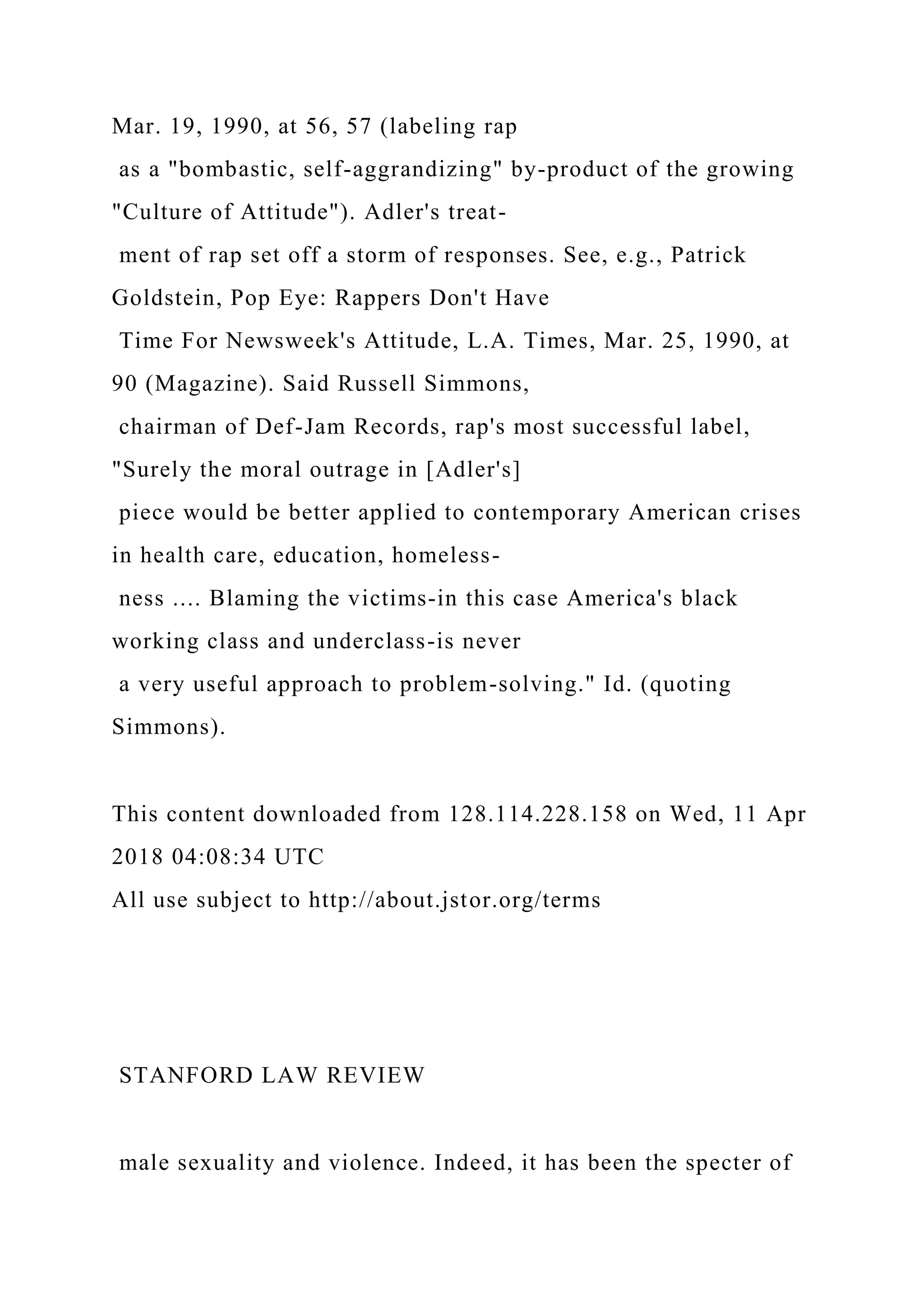 Mar. 19, 1990, at 56, 57 (labeling rap
as a "bombastic, self-aggrandizing" by-product of the growing
"Culture of Attitude"). Adler's treat-
ment of rap set off a storm of responses. See, e.g., Patrick
Goldstein, Pop Eye: Rappers Don't Have
Time For Newsweek's Attitude, L.A. Times, Mar. 25, 1990, at
90 (Magazine). Said Russell Simmons,
chairman of Def-Jam Records, rap's most successful label,
"Surely the moral outrage in [Adler's]
piece would be better applied to contemporary American crises
in health care, education, homeless-
ness .... Blaming the victims-in this case America's black
working class and underclass-is never
a very useful approach to problem-solving." Id. (quoting
Simmons).
This content downloaded from 128.114.228.158 on Wed, 11 Apr
2018 04:08:34 UTC
All use subject to http://about.jstor.org/terms
STANFORD LAW REVIEW
male sexuality and violence. Indeed, it has been the specter of
 