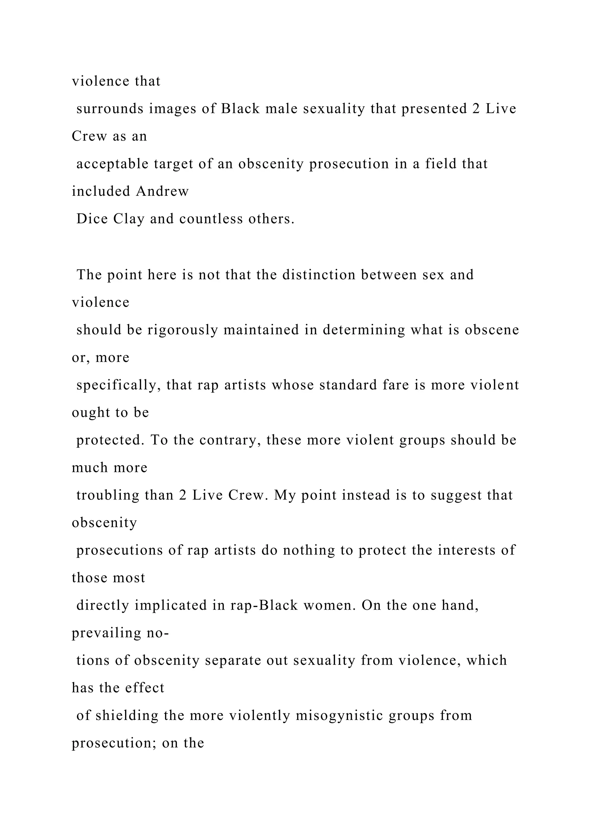 violence that
surrounds images of Black male sexuality that presented 2 Live
Crew as an
acceptable target of an obscenity prosecution in a field that
included Andrew
Dice Clay and countless others.
The point here is not that the distinction between sex and
violence
should be rigorously maintained in determining what is obscene
or, more
specifically, that rap artists whose standard fare is more violent
ought to be
protected. To the contrary, these more violent groups should be
much more
troubling than 2 Live Crew. My point instead is to suggest that
obscenity
prosecutions of rap artists do nothing to protect the interests of
those most
directly implicated in rap-Black women. On the one hand,
prevailing no-
tions of obscenity separate out sexuality from violence, which
has the effect
of shielding the more violently misogynistic groups from
prosecution; on the
 