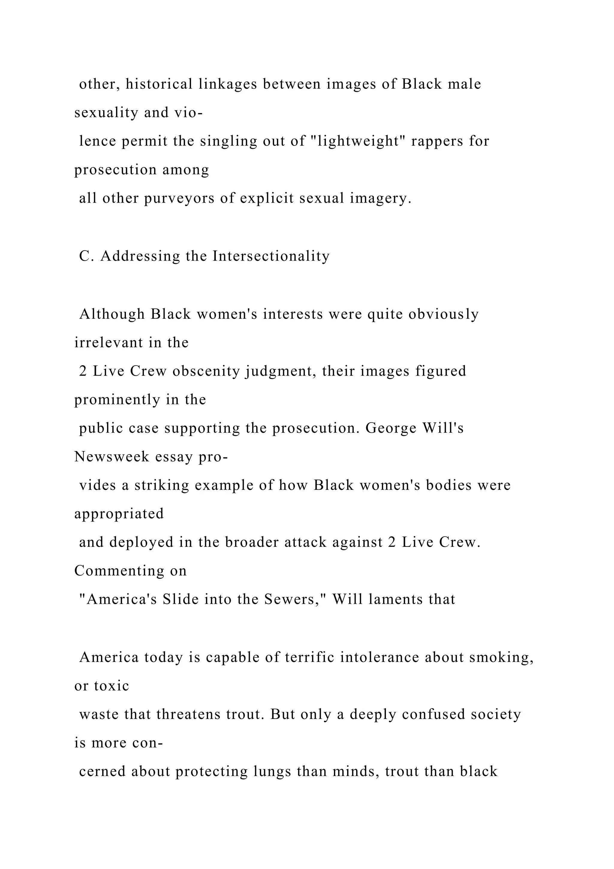 other, historical linkages between images of Black male
sexuality and vio-
lence permit the singling out of "lightweight" rappers for
prosecution among
all other purveyors of explicit sexual imagery.
C. Addressing the Intersectionality
Although Black women's interests were quite obviously
irrelevant in the
2 Live Crew obscenity judgment, their images figured
prominently in the
public case supporting the prosecution. George Will's
Newsweek essay pro-
vides a striking example of how Black women's bodies were
appropriated
and deployed in the broader attack against 2 Live Crew.
Commenting on
"America's Slide into the Sewers," Will laments that
America today is capable of terrific intolerance about smoking,
or toxic
waste that threatens trout. But only a deeply confused society
is more con-
cerned about protecting lungs than minds, trout than black
 