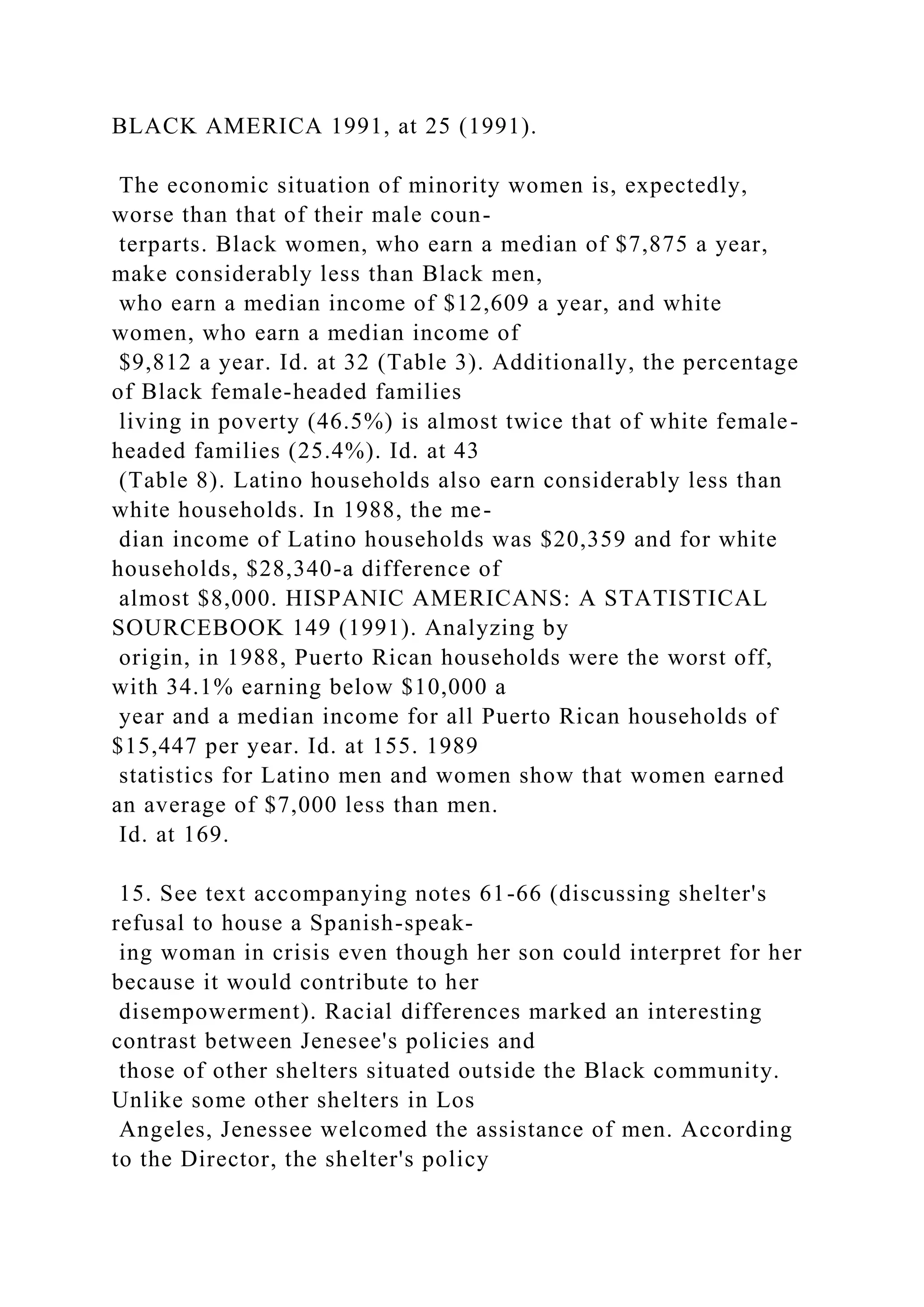 BLACK AMERICA 1991, at 25 (1991).
The economic situation of minority women is, expectedly,
worse than that of their male coun-
terparts. Black women, who earn a median of $7,875 a year,
make considerably less than Black men,
who earn a median income of $12,609 a year, and white
women, who earn a median income of
$9,812 a year. Id. at 32 (Table 3). Additionally, the percentage
of Black female-headed families
living in poverty (46.5%) is almost twice that of white female-
headed families (25.4%). Id. at 43
(Table 8). Latino households also earn considerably less than
white households. In 1988, the me-
dian income of Latino households was $20,359 and for white
households, $28,340-a difference of
almost $8,000. HISPANIC AMERICANS: A STATISTICAL
SOURCEBOOK 149 (1991). Analyzing by
origin, in 1988, Puerto Rican households were the worst off,
with 34.1% earning below $10,000 a
year and a median income for all Puerto Rican households of
$15,447 per year. Id. at 155. 1989
statistics for Latino men and women show that women earned
an average of $7,000 less than men.
Id. at 169.
15. See text accompanying notes 61-66 (discussing shelter's
refusal to house a Spanish-speak-
ing woman in crisis even though her son could interpret for her
because it would contribute to her
disempowerment). Racial differences marked an interesting
contrast between Jenesee's policies and
those of other shelters situated outside the Black community.
Unlike some other shelters in Los
Angeles, Jenessee welcomed the assistance of men. According
to the Director, the shelter's policy
 