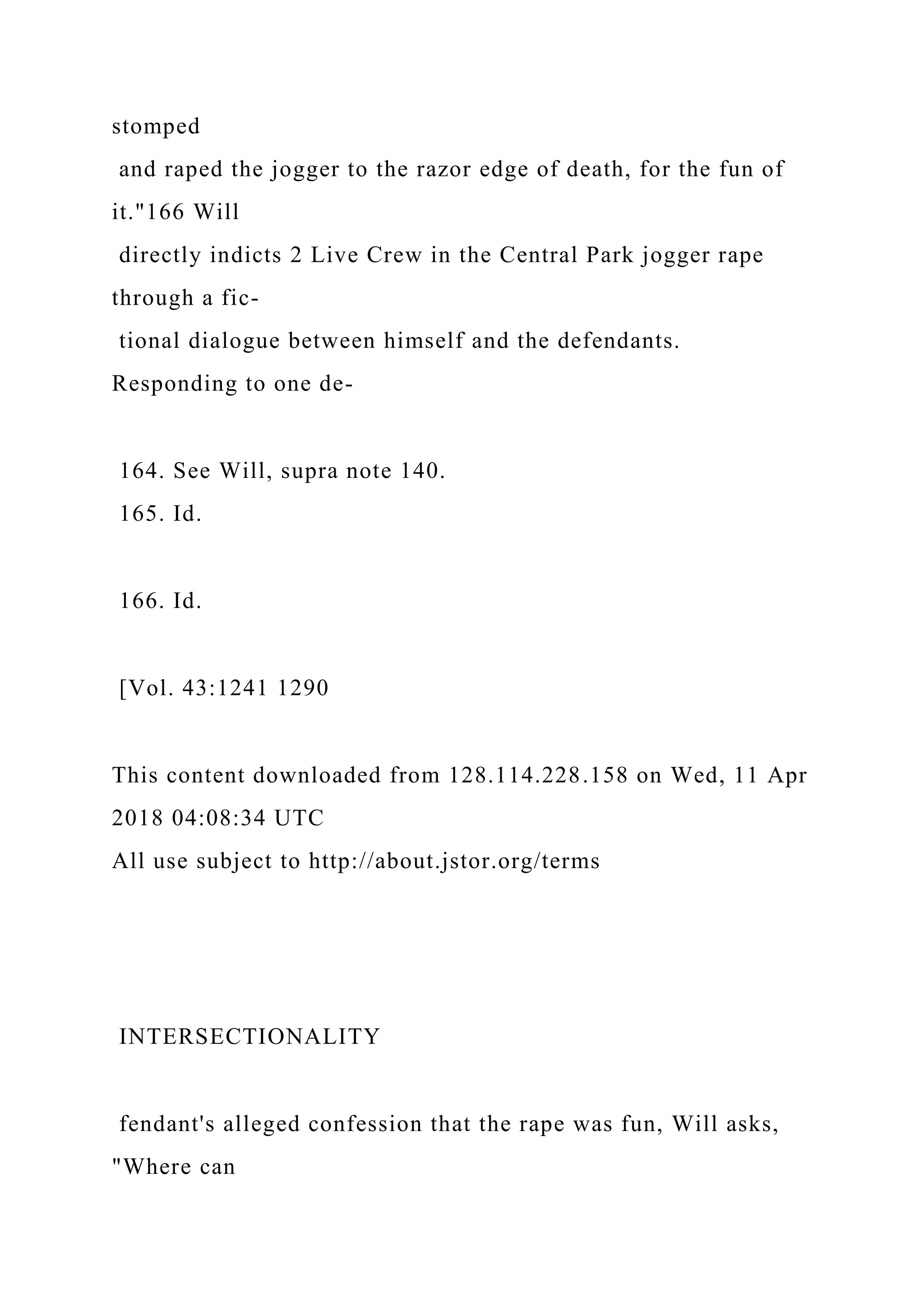 stomped
and raped the jogger to the razor edge of death, for the fun of
it."166 Will
directly indicts 2 Live Crew in the Central Park jogger rape
through a fic-
tional dialogue between himself and the defendants.
Responding to one de-
164. See Will, supra note 140.
165. Id.
166. Id.
[Vol. 43:1241 1290
This content downloaded from 128.114.228.158 on Wed, 11 Apr
2018 04:08:34 UTC
All use subject to http://about.jstor.org/terms
INTERSECTIONALITY
fendant's alleged confession that the rape was fun, Will asks,
"Where can
 