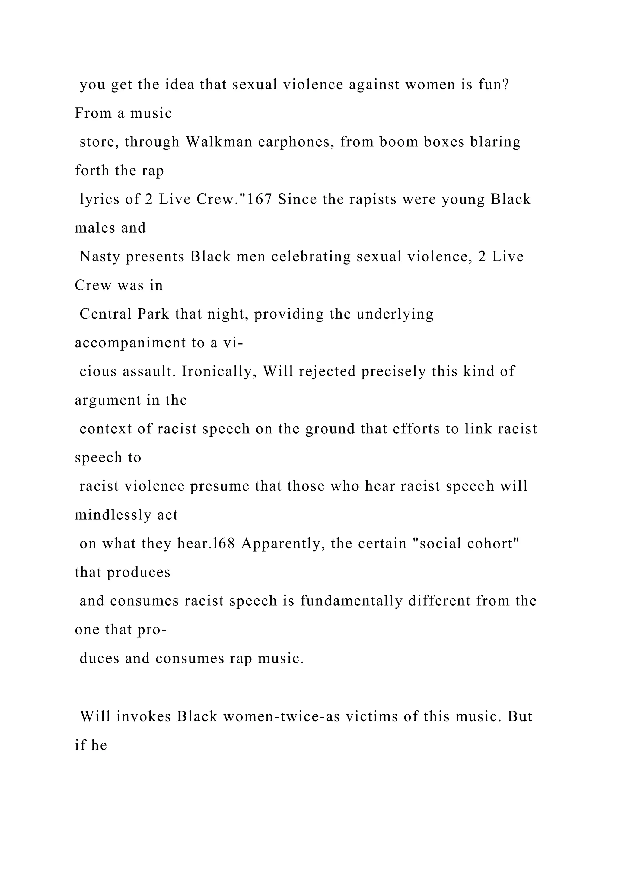 you get the idea that sexual violence against women is fun?
From a music
store, through Walkman earphones, from boom boxes blaring
forth the rap
lyrics of 2 Live Crew."167 Since the rapists were young Black
males and
Nasty presents Black men celebrating sexual violence, 2 Live
Crew was in
Central Park that night, providing the underlying
accompaniment to a vi-
cious assault. Ironically, Will rejected precisely this kind of
argument in the
context of racist speech on the ground that efforts to link racist
speech to
racist violence presume that those who hear racist speech will
mindlessly act
on what they hear.l68 Apparently, the certain "social cohort"
that produces
and consumes racist speech is fundamentally different from the
one that pro-
duces and consumes rap music.
Will invokes Black women-twice-as victims of this music. But
if he
 