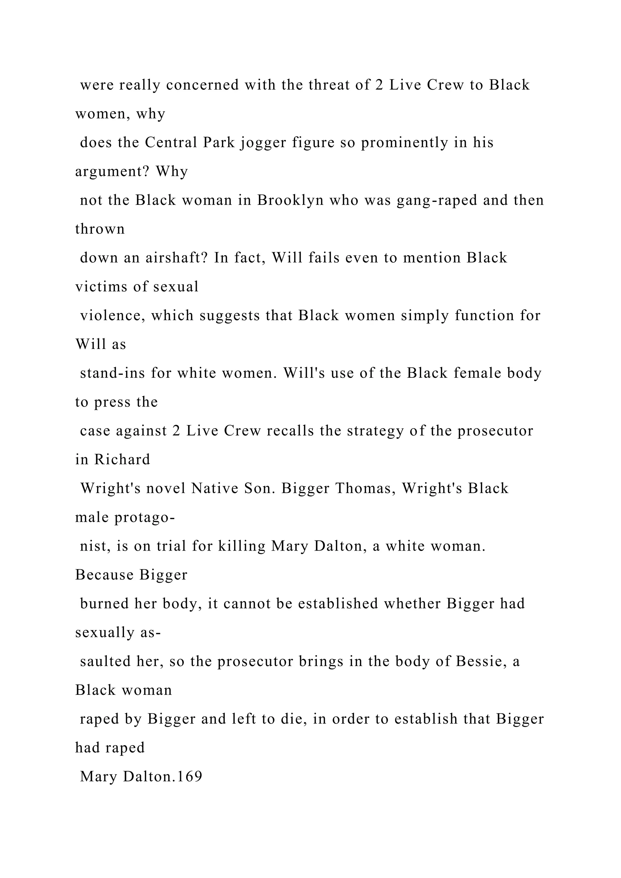 were really concerned with the threat of 2 Live Crew to Black
women, why
does the Central Park jogger figure so prominently in his
argument? Why
not the Black woman in Brooklyn who was gang-raped and then
thrown
down an airshaft? In fact, Will fails even to mention Black
victims of sexual
violence, which suggests that Black women simply function for
Will as
stand-ins for white women. Will's use of the Black female body
to press the
case against 2 Live Crew recalls the strategy of the prosecutor
in Richard
Wright's novel Native Son. Bigger Thomas, Wright's Black
male protago-
nist, is on trial for killing Mary Dalton, a white woman.
Because Bigger
burned her body, it cannot be established whether Bigger had
sexually as-
saulted her, so the prosecutor brings in the body of Bessie, a
Black woman
raped by Bigger and left to die, in order to establish that Bigger
had raped
Mary Dalton.169
 