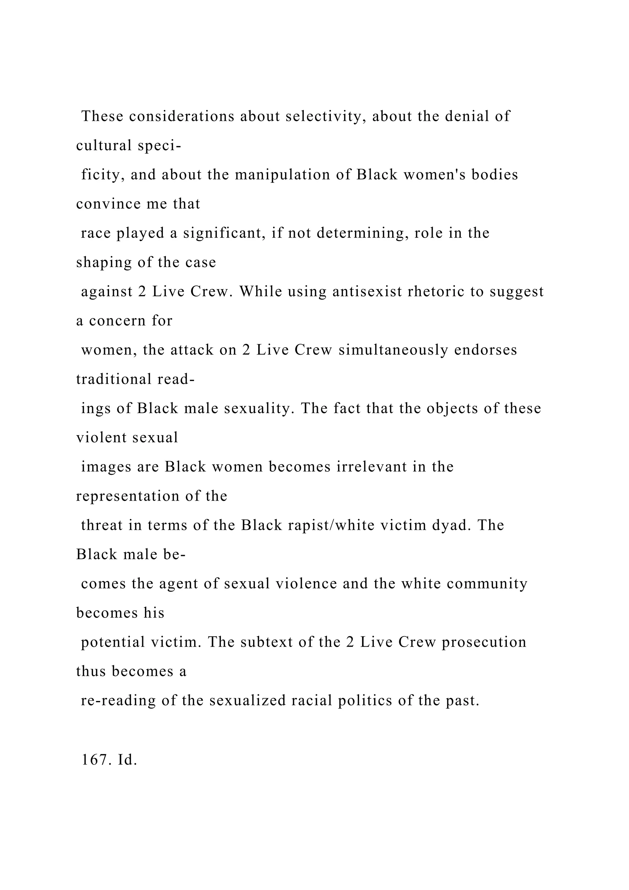 These considerations about selectivity, about the denial of
cultural speci-
ficity, and about the manipulation of Black women's bodies
convince me that
race played a significant, if not determining, role in the
shaping of the case
against 2 Live Crew. While using antisexist rhetoric to suggest
a concern for
women, the attack on 2 Live Crew simultaneously endorses
traditional read-
ings of Black male sexuality. The fact that the objects of these
violent sexual
images are Black women becomes irrelevant in the
representation of the
threat in terms of the Black rapist/white victim dyad. The
Black male be-
comes the agent of sexual violence and the white community
becomes his
potential victim. The subtext of the 2 Live Crew prosecution
thus becomes a
re-reading of the sexualized racial politics of the past.
167. Id.
 