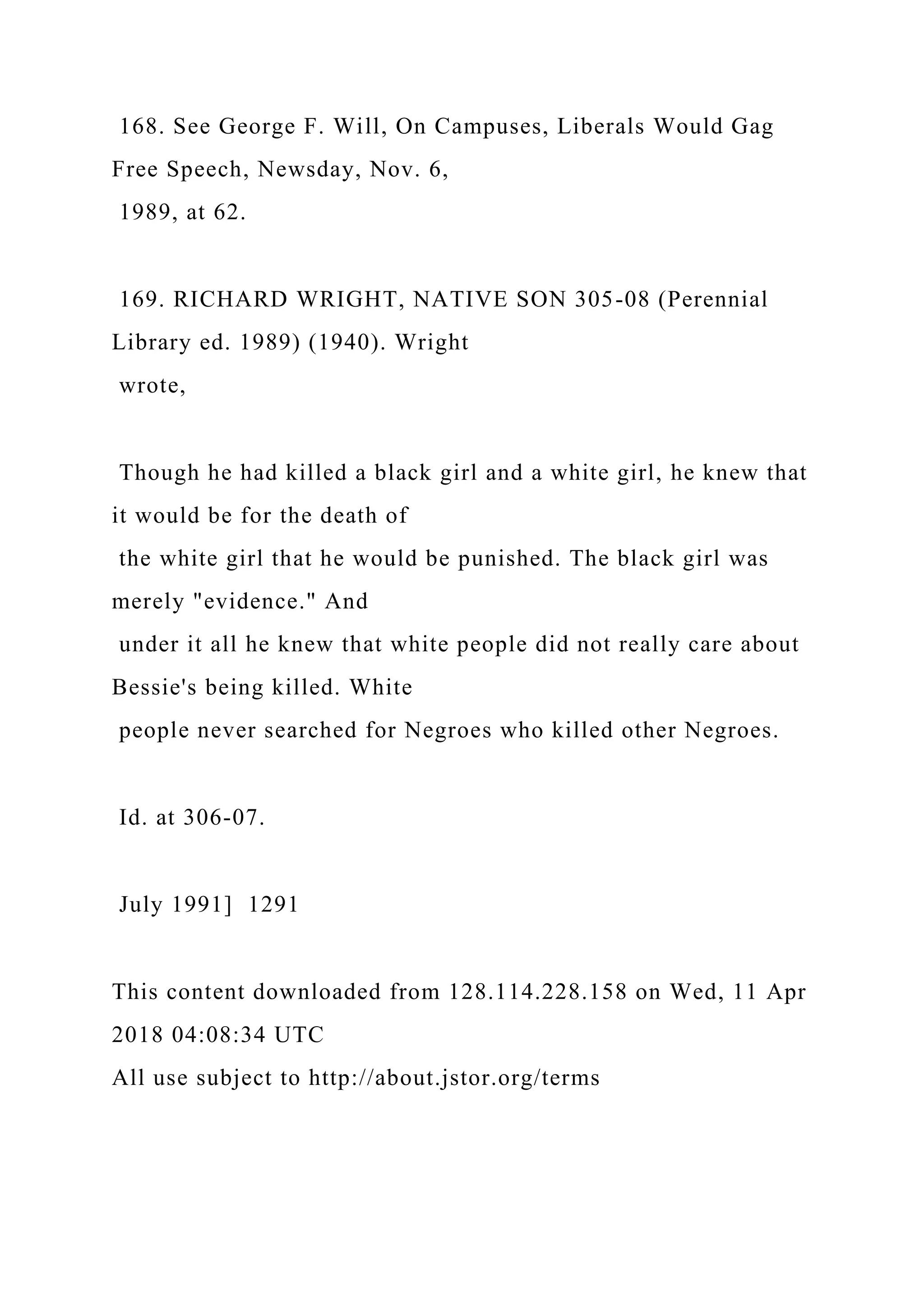 168. See George F. Will, On Campuses, Liberals Would Gag
Free Speech, Newsday, Nov. 6,
1989, at 62.
169. RICHARD WRIGHT, NATIVE SON 305-08 (Perennial
Library ed. 1989) (1940). Wright
wrote,
Though he had killed a black girl and a white girl, he knew that
it would be for the death of
the white girl that he would be punished. The black girl was
merely "evidence." And
under it all he knew that white people did not really care about
Bessie's being killed. White
people never searched for Negroes who killed other Negroes.
Id. at 306-07.
July 1991] 1291
This content downloaded from 128.114.228.158 on Wed, 11 Apr
2018 04:08:34 UTC
All use subject to http://about.jstor.org/terms
 
