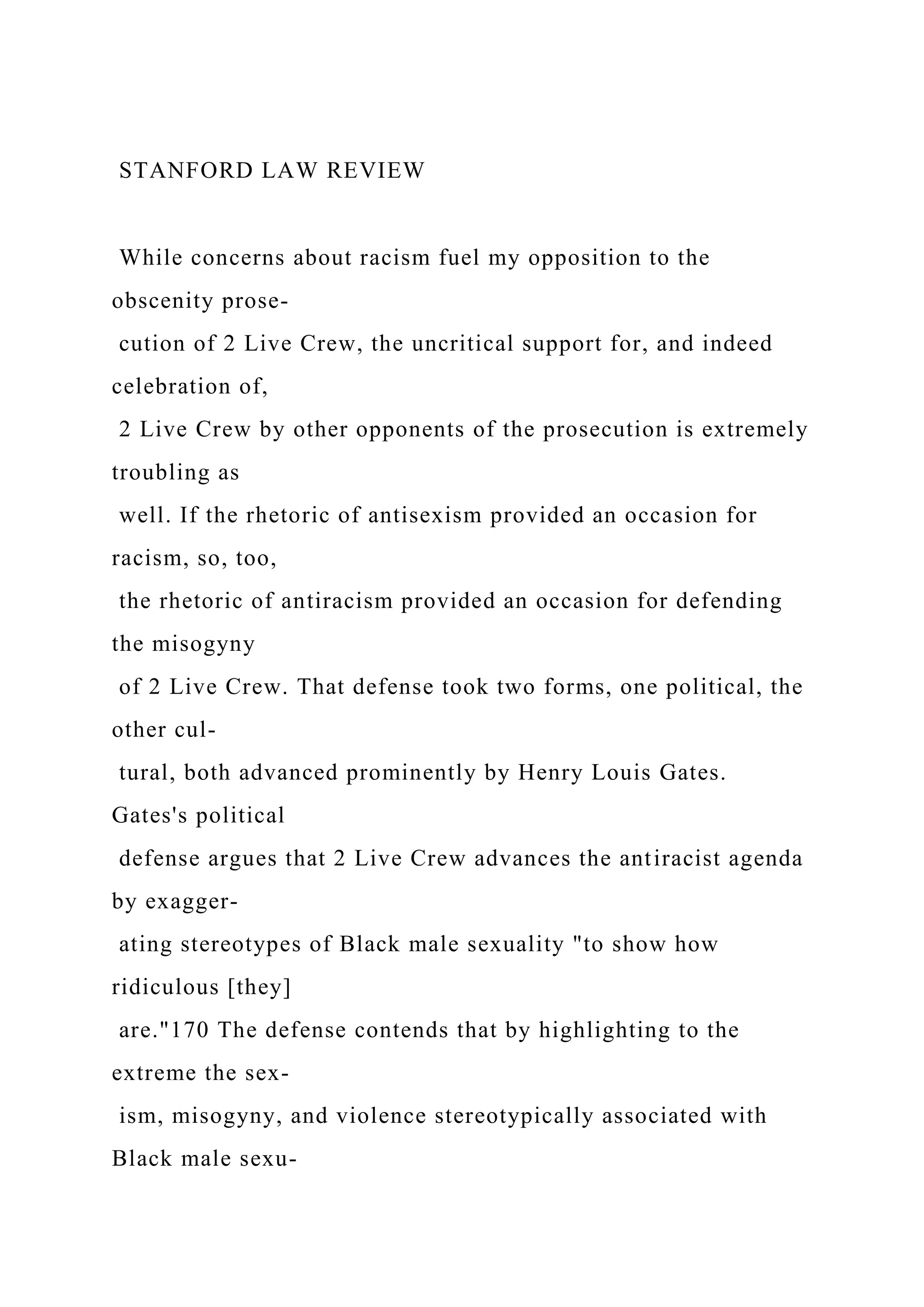 STANFORD LAW REVIEW
While concerns about racism fuel my opposition to the
obscenity prose-
cution of 2 Live Crew, the uncritical support for, and indeed
celebration of,
2 Live Crew by other opponents of the prosecution is extremely
troubling as
well. If the rhetoric of antisexism provided an occasion for
racism, so, too,
the rhetoric of antiracism provided an occasion for defending
the misogyny
of 2 Live Crew. That defense took two forms, one political, the
other cul-
tural, both advanced prominently by Henry Louis Gates.
Gates's political
defense argues that 2 Live Crew advances the antiracist agenda
by exagger-
ating stereotypes of Black male sexuality "to show how
ridiculous [they]
are."170 The defense contends that by highlighting to the
extreme the sex-
ism, misogyny, and violence stereotypically associated with
Black male sexu-
 