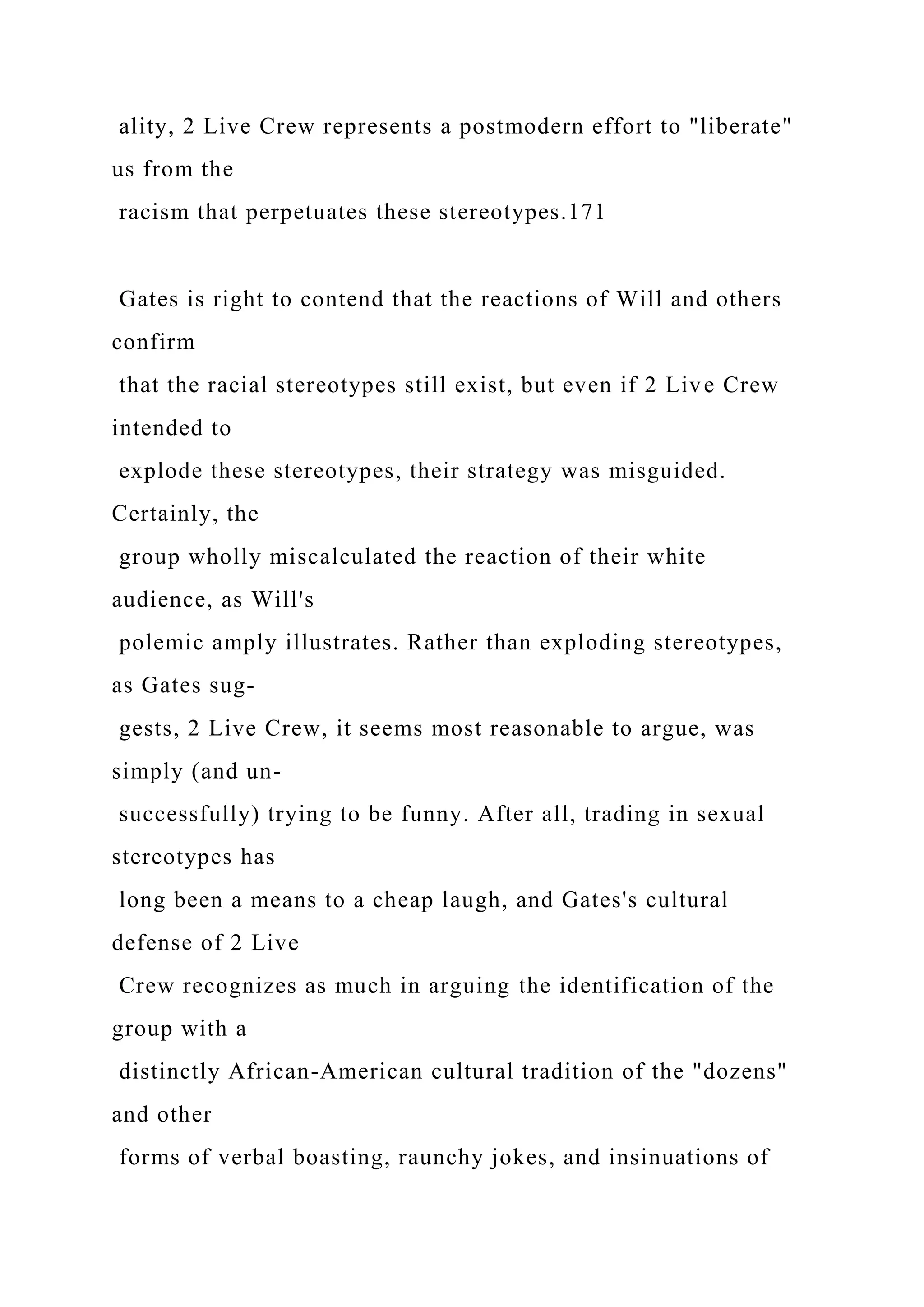 ality, 2 Live Crew represents a postmodern effort to "liberate"
us from the
racism that perpetuates these stereotypes.171
Gates is right to contend that the reactions of Will and others
confirm
that the racial stereotypes still exist, but even if 2 Live Crew
intended to
explode these stereotypes, their strategy was misguided.
Certainly, the
group wholly miscalculated the reaction of their white
audience, as Will's
polemic amply illustrates. Rather than exploding stereotypes,
as Gates sug-
gests, 2 Live Crew, it seems most reasonable to argue, was
simply (and un-
successfully) trying to be funny. After all, trading in sexual
stereotypes has
long been a means to a cheap laugh, and Gates's cultural
defense of 2 Live
Crew recognizes as much in arguing the identification of the
group with a
distinctly African-American cultural tradition of the "dozens"
and other
forms of verbal boasting, raunchy jokes, and insinuations of
 