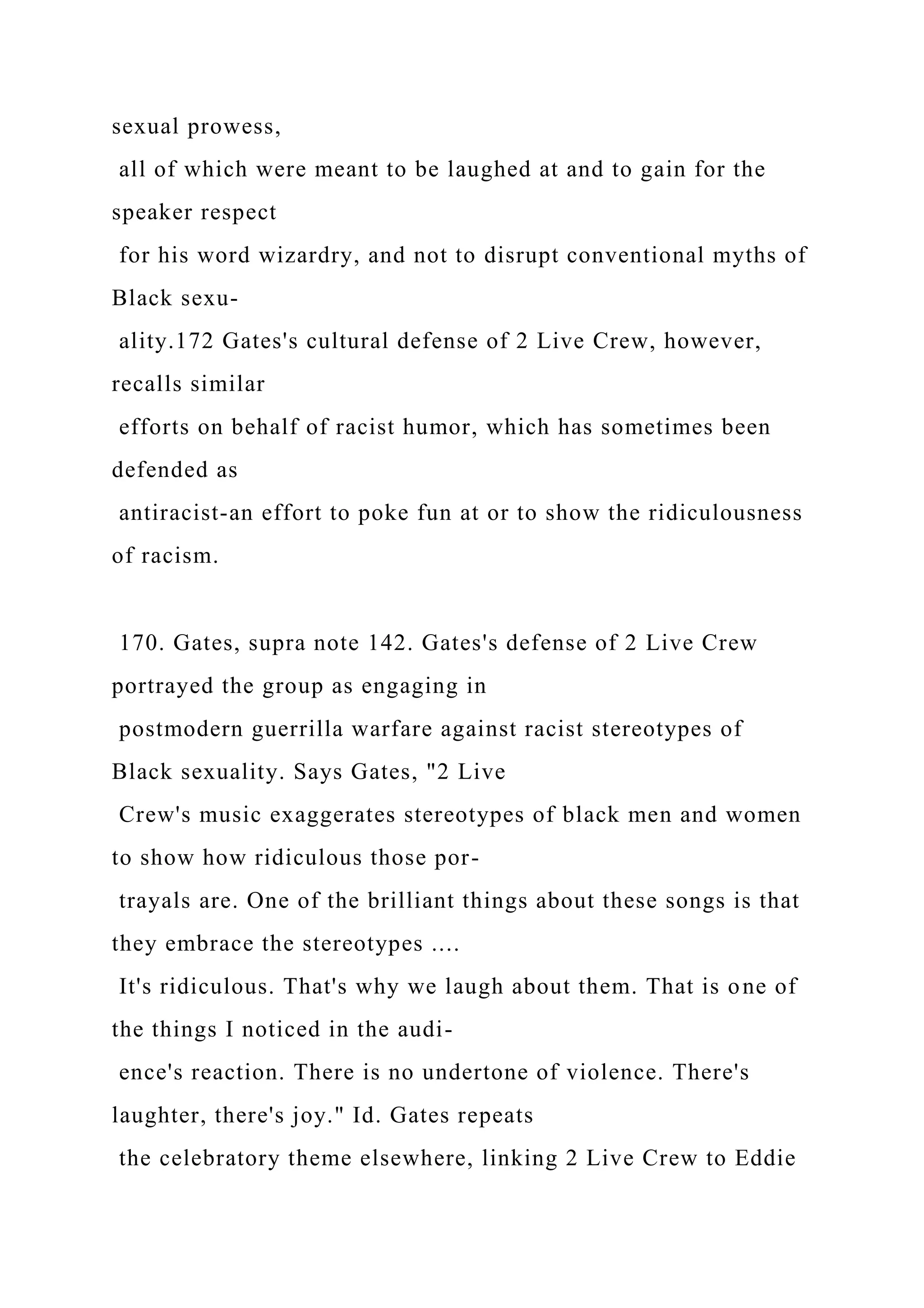 sexual prowess,
all of which were meant to be laughed at and to gain for the
speaker respect
for his word wizardry, and not to disrupt conventional myths of
Black sexu-
ality.172 Gates's cultural defense of 2 Live Crew, however,
recalls similar
efforts on behalf of racist humor, which has sometimes been
defended as
antiracist-an effort to poke fun at or to show the ridiculousness
of racism.
170. Gates, supra note 142. Gates's defense of 2 Live Crew
portrayed the group as engaging in
postmodern guerrilla warfare against racist stereotypes of
Black sexuality. Says Gates, "2 Live
Crew's music exaggerates stereotypes of black men and women
to show how ridiculous those por-
trayals are. One of the brilliant things about these songs is that
they embrace the stereotypes ....
It's ridiculous. That's why we laugh about them. That is one of
the things I noticed in the audi-
ence's reaction. There is no undertone of violence. There's
laughter, there's joy." Id. Gates repeats
the celebratory theme elsewhere, linking 2 Live Crew to Eddie
 