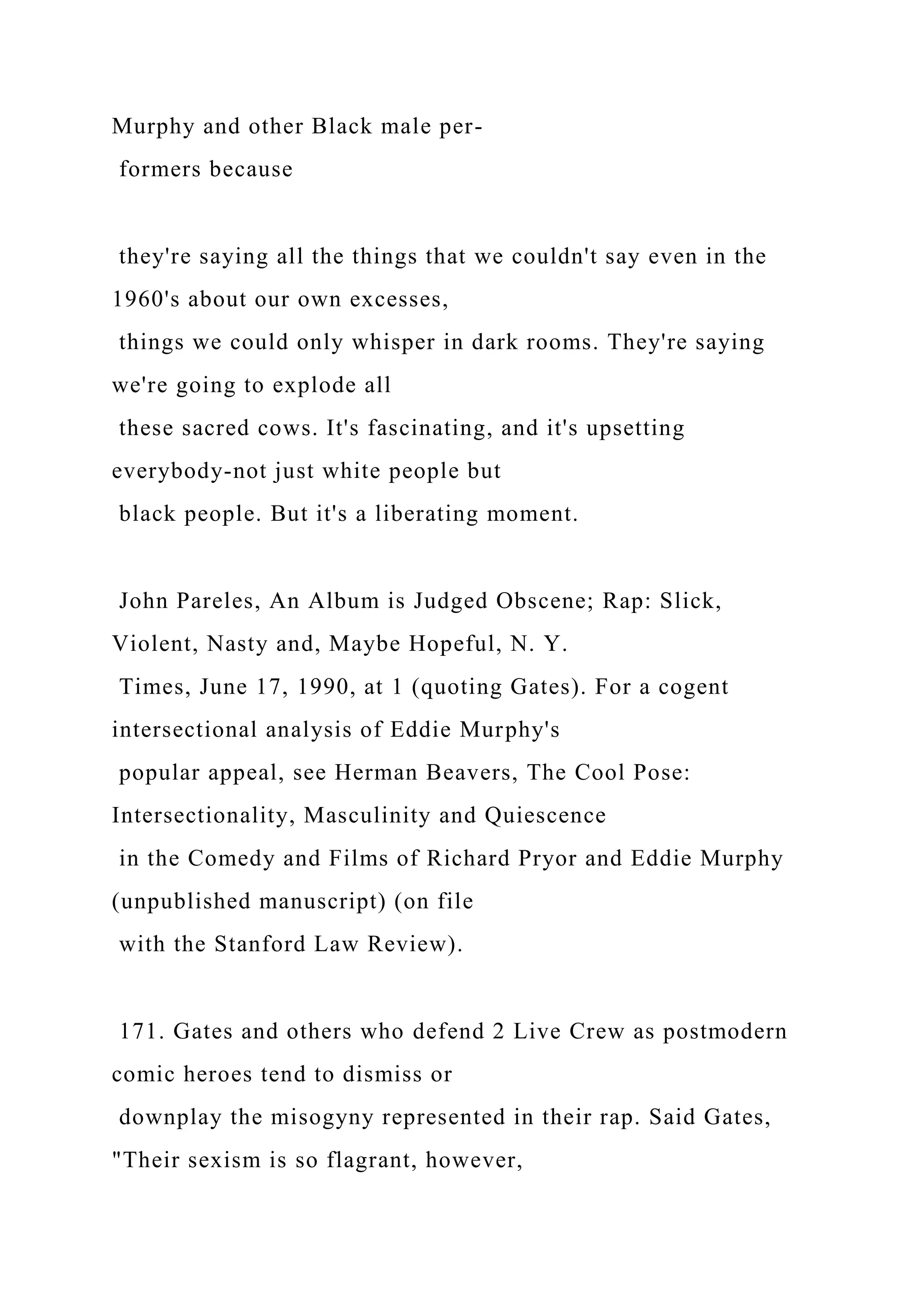 Murphy and other Black male per-
formers because
they're saying all the things that we couldn't say even in the
1960's about our own excesses,
things we could only whisper in dark rooms. They're saying
we're going to explode all
these sacred cows. It's fascinating, and it's upsetting
everybody-not just white people but
black people. But it's a liberating moment.
John Pareles, An Album is Judged Obscene; Rap: Slick,
Violent, Nasty and, Maybe Hopeful, N. Y.
Times, June 17, 1990, at 1 (quoting Gates). For a cogent
intersectional analysis of Eddie Murphy's
popular appeal, see Herman Beavers, The Cool Pose:
Intersectionality, Masculinity and Quiescence
in the Comedy and Films of Richard Pryor and Eddie Murphy
(unpublished manuscript) (on file
with the Stanford Law Review).
171. Gates and others who defend 2 Live Crew as postmodern
comic heroes tend to dismiss or
downplay the misogyny represented in their rap. Said Gates,
"Their sexism is so flagrant, however,
 