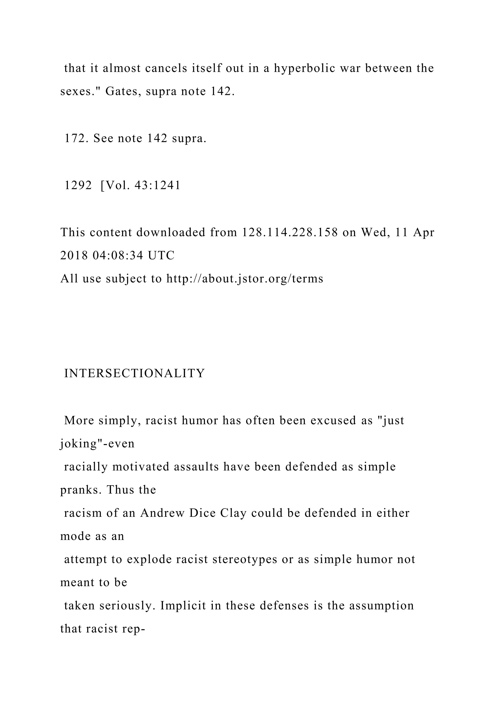 that it almost cancels itself out in a hyperbolic war between the
sexes." Gates, supra note 142.
172. See note 142 supra.
1292 [Vol. 43:1241
This content downloaded from 128.114.228.158 on Wed, 11 Apr
2018 04:08:34 UTC
All use subject to http://about.jstor.org/terms
INTERSECTIONALITY
More simply, racist humor has often been excused as "just
joking"-even
racially motivated assaults have been defended as simple
pranks. Thus the
racism of an Andrew Dice Clay could be defended in either
mode as an
attempt to explode racist stereotypes or as simple humor not
meant to be
taken seriously. Implicit in these defenses is the assumption
that racist rep-
 